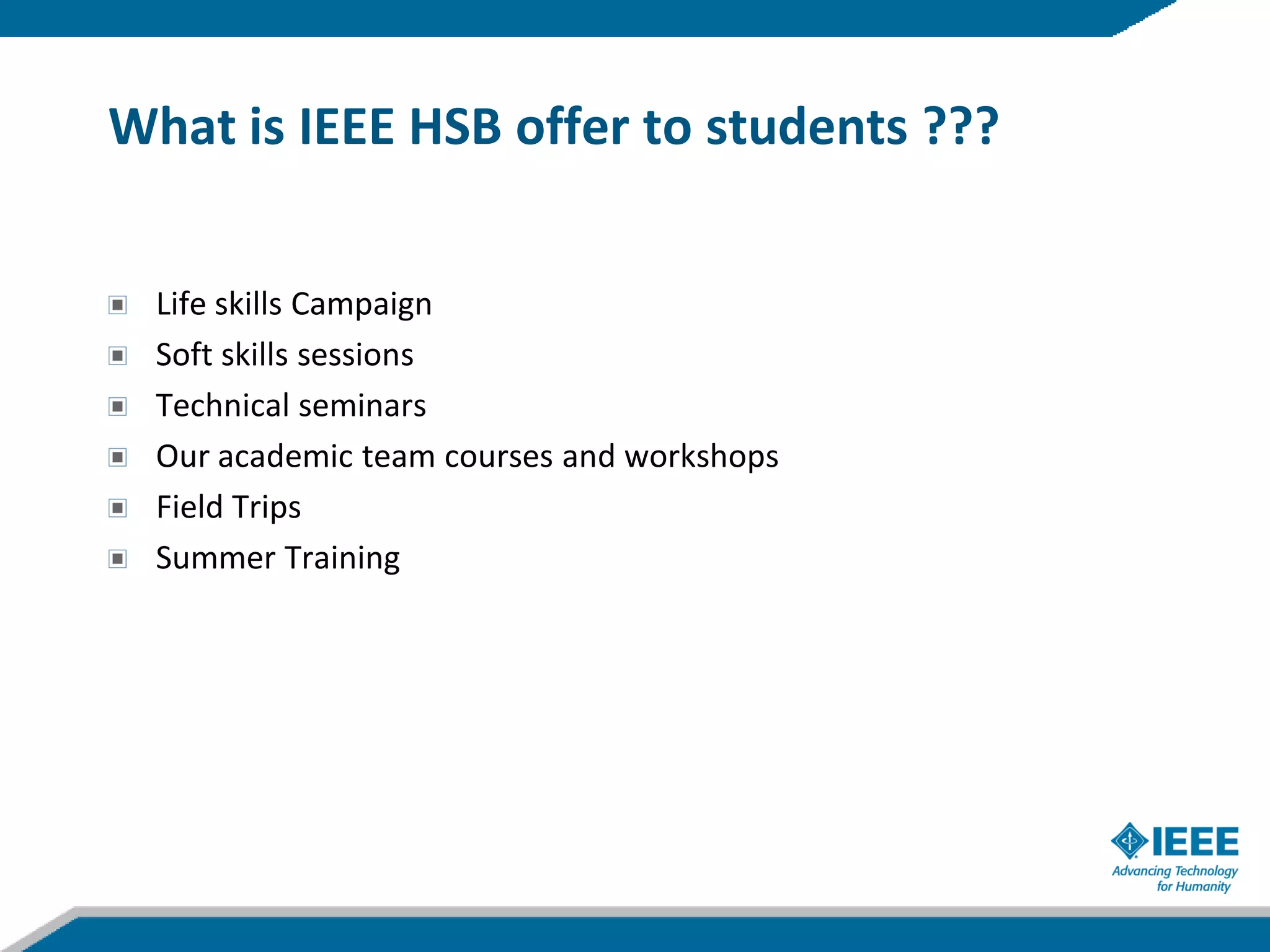 What is IEEE HSB offer to students ???


  Life skills Campaign
  Soft skills sessions
  Technical seminars
  Our academic team courses and workshops
  Field Trips
  Summer Training
 