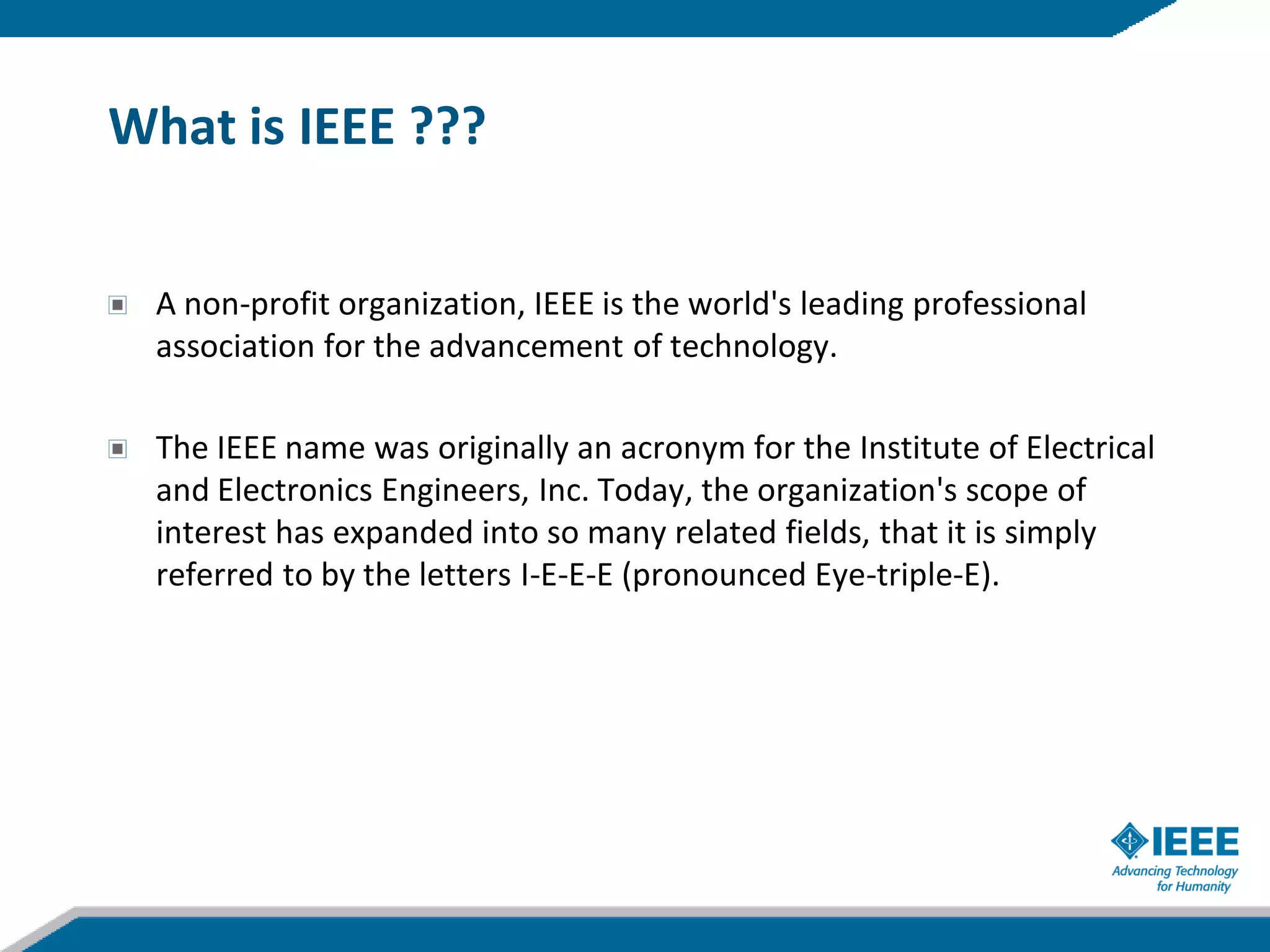 What is IEEE ???


  A non-profit organization, IEEE is the world's leading professional
  association for the advancement of technology.

  The IEEE name was originally an acronym for the Institute of Electrical
  and Electronics Engineers, Inc. Today, the organization's scope of
  interest has expanded into so many related fields, that it is simply
  referred to by the letters I-E-E-E (pronounced Eye-triple-E).
 
