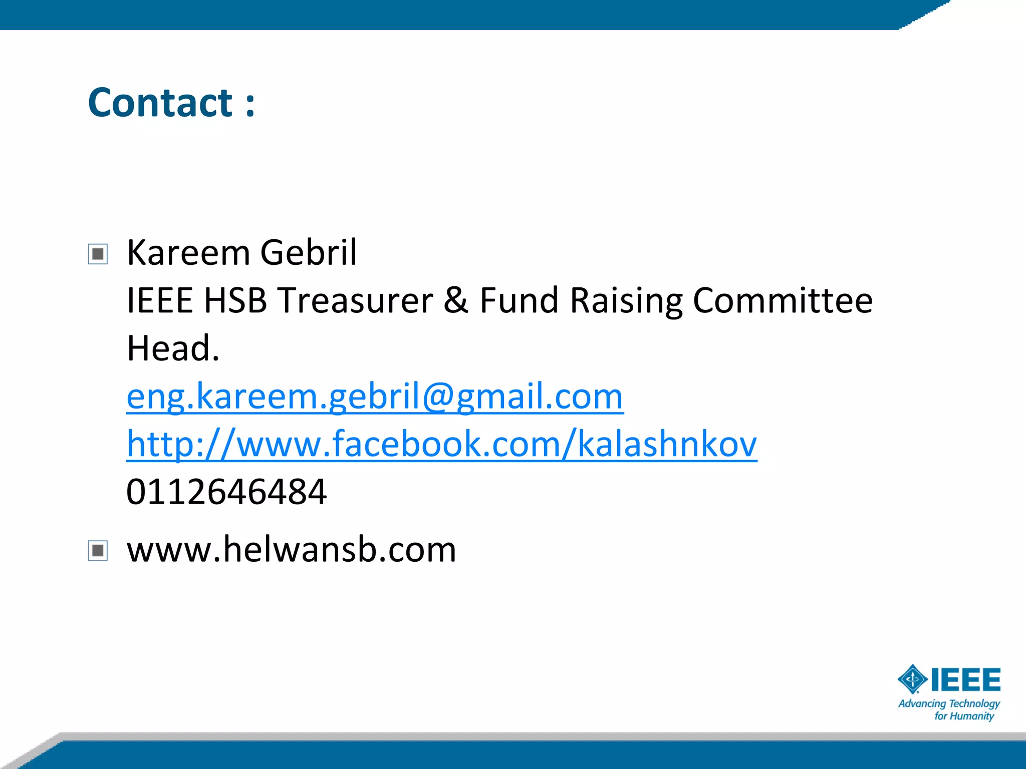 Contact :


  Kareem Gebril
  IEEE HSB Treasurer & Fund Raising Committee
  Head.
  eng.kareem.gebril@gmail.com
  http://www.facebook.com/kalashnkov
  0112646484
  www.helwansb.com
 