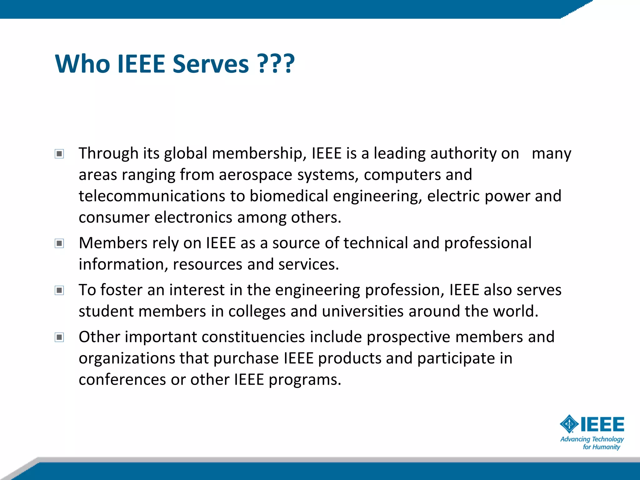 Who IEEE Serves ???


 Through its global membership, IEEE is a leading authority on many
 areas ranging from aerospace systems, computers and
 telecommunications to biomedical engineering, electric power and
 consumer electronics among others.
 Members rely on IEEE as a source of technical and professional
 information, resources and services.
 To foster an interest in the engineering profession, IEEE also serves
 student members in colleges and universities around the world.
 Other important constituencies include prospective members and
 organizations that purchase IEEE products and participate in
 conferences or other IEEE programs.
 