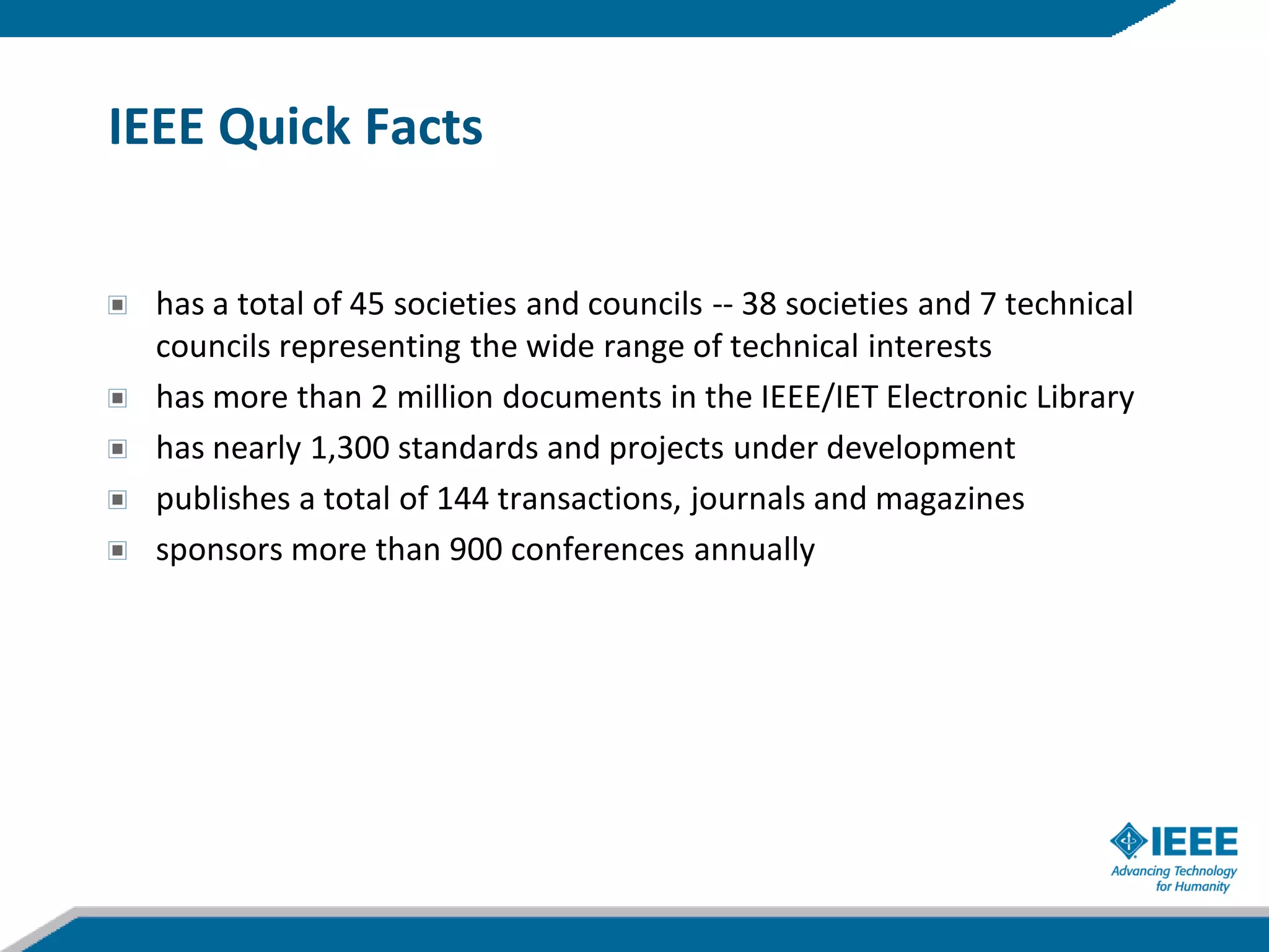 IEEE Quick Facts


  has a total of 45 societies and councils -- 38 societies and 7 technical
  councils representing the wide range of technical interests
  has more than 2 million documents in the IEEE/IET Electronic Library
  has nearly 1,300 standards and projects under development
  publishes a total of 144 transactions, journals and magazines
  sponsors more than 900 conferences annually
 