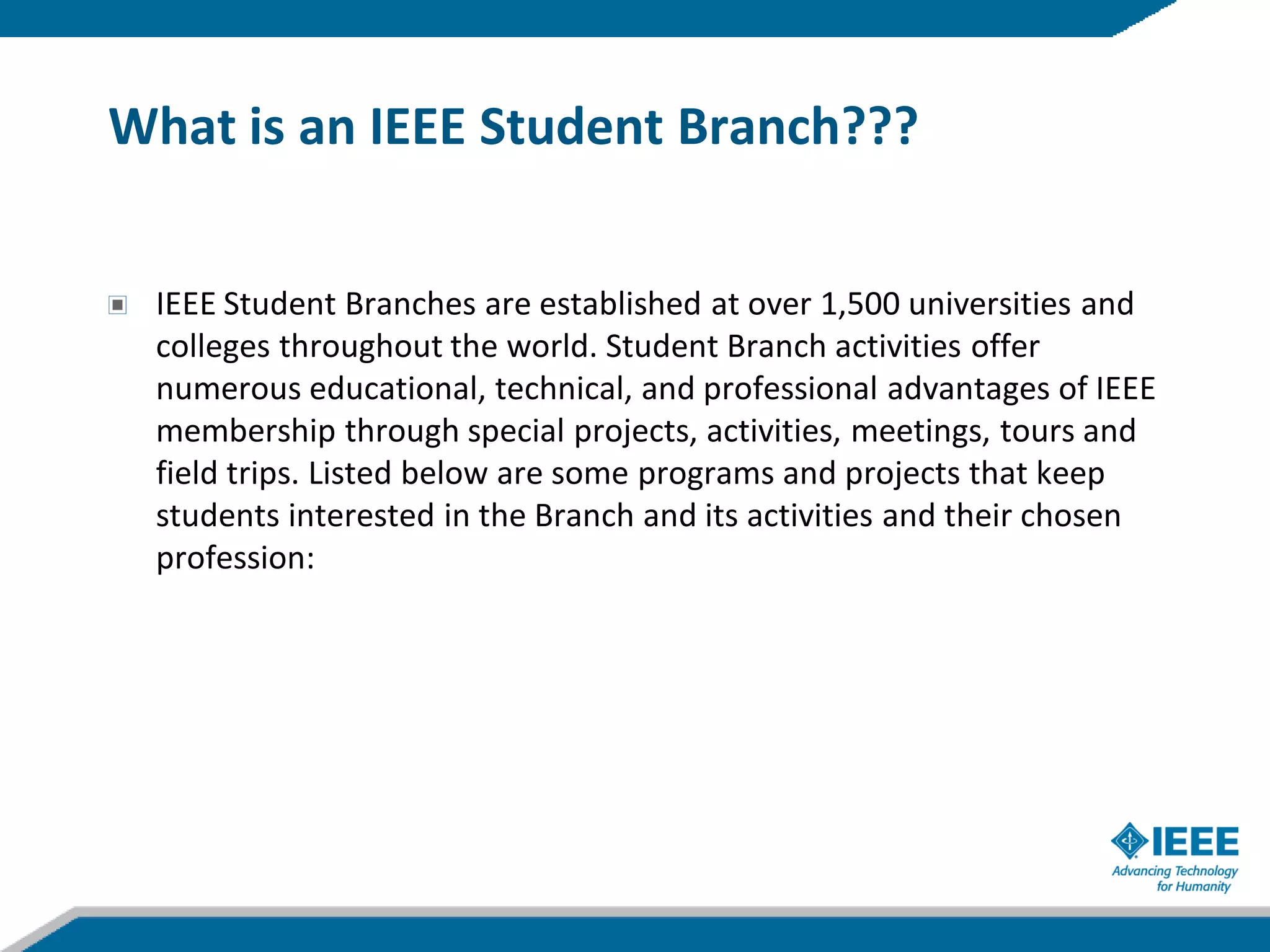 What is an IEEE Student Branch???


 IEEE Student Branches are established at over 1,500 universities and
 colleges throughout the world. Student Branch activities offer
 numerous educational, technical, and professional advantages of IEEE
 membership through special projects, activities, meetings, tours and
 field trips. Listed below are some programs and projects that keep
 students interested in the Branch and its activities and their chosen
 profession:
 