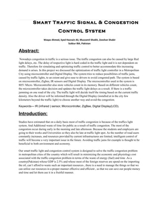Smart Tr affic Signal & Congestion
                                    Control System
                      Waqas Ahmed, Syed Hasnain Ali, Muzzamil Shaikh, Zeeshan Shabir
                                         Sukkur IBA, Pakistan


Abstract:
 Nowadays congestion in traffic is a serious issue. The traffic congestion can also be caused by large Red
light delays, etc. The delay of respective light is hard coded in the traffic light and it is not dependent on
traffic. Therefore for simulating and optimizing traffic control to better accommodate this increasing
demand is arises. In this project we discussed the optimization of traffic light controller in a Metropolitan
City using microcontroller and Digital Display. The system tries to reduce possibilities of traffic jams,
caused by traffic lights, to an extent and give ease to drivers to avoid congested path. The system is based
on microcontroller, Zigbee, IR sensors and Digital Display. The microcontroller used in the system is
8051 Micro. Microcontroller also store vehicles count in its memory. Based on different vehicles count,
the microcontroller takes decision and updates the traffic light delays as a result. If there is a traffic
jamming on one road of the city. The traffic light will decide itself the timing based on the current traffic
density. Also the driver will be informed through the Digital Display (installed at in the city few
kilometers beyond the traffic light) to choose another way and avoid the congestion.

Keywords— IR (infrared ) sensor, Microcontroller, ZigBee, Digital Display(LCD).

Introduction:
Studies have estimated that on a daily basis most of traffic congestion is because of the traffics light
system. And Additional waste of time for public as a result of traffic congestion. The most of the
congestion occur during early in the morning and late afternoon. Because the students and employers are
going to their works and Universities so they also be late at traffic light spot. As the number of road users
constantly increases, and resources provided by current infrastructures are limited, intelligent control of
traffic will become a very important issue in the future. Avoiding traffic jams for example is thought to be
beneficial to both environment and economy.

Our smart traffic light and congestion control system is designed to solve the traffic congestion problem
in metropolitan cities of the country which will result in minimizing the economic and physiology cost
associated with the traffic congestion problem in terms of the waste of energy (fuel) and time .As a
country(Pakistan) whose GDP is 2.5% and whose most of the foreign reserves are spend on the importing
the oil, can’t afford to waste such an important resources , there is a need to manage the things so that we
can utilize our resources in a proper manner effective and efficient , so that we can save our people money
and time and let them use it in a fruitful manner.
 