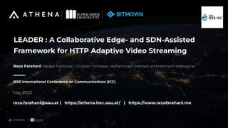 LEADER : A Collaborative Edge- and SDN-Assisted
Framework for HTTP Adaptive Video Streaming
IEEE International Conference on Communications (ICC)
May 2022
reza.farahani@aau.at | https://athena.itec.aau.at/ | https://www.rezafarahani.me
Reza Farahani, Farzad Tashtarian, Christian Timmerer, Mohammad Ghanbari, and Hermann Hellwagner
 