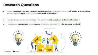 3
Research Questions
✔ How to leverage modern networking/computing paradigms to serve different MSs requests
with acceptable QoE and improved network utilization?
✔ How to design a network-assisted HAS scheme without client-side modiﬁcation ?
✔ How we can implement and evaluate proposed approach in a large-scale testbed?
SDN
S
F
C
HAS
E
d
g
e
 