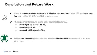 ✔ Use the cooperation of SDN, SFC, and edge computing to serve efﬁciently various
types of MSs with different QoE requirements.
✔ The experimental results over a large-scale testbed show:
○ users’ QoE by at least 39.6%,
○ latency by 29.3%
○ network utilization by 30%.
✔ Propose RL-based approaches and design FaaS-enabled solutions are our future
directions.
Conclusion and Future Work
19
 