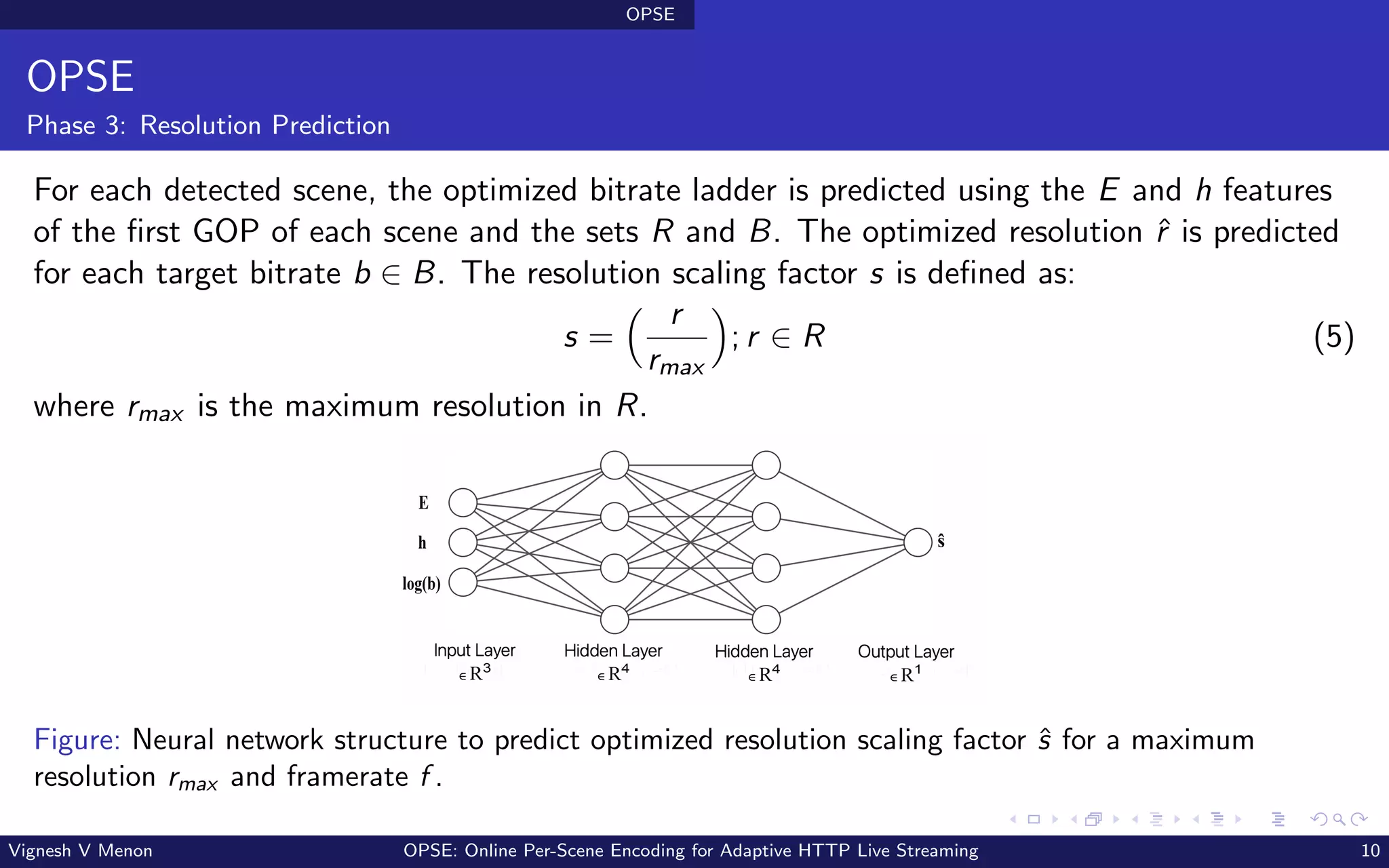 OPSE
OPSE
Phase 3: Resolution Prediction
For each detected scene, the optimized bitrate ladder is predicted using the E and h features
of the first GOP of each scene and the sets R and B. The optimized resolution ˆ
r is predicted
for each target bitrate b ∈ B. The resolution scaling factor s is defined as:
s =
 r
rmax

; r ∈ R (5)
where rmax is the maximum resolution in R.
Hidden Layer
E R4
Hidden Layer
E R4
Input Layer
E R3
Output Layer
E R1
E
h
log(b)
ŝ
Figure: Neural network structure to predict optimized resolution scaling factor ŝ for a maximum
resolution rmax and framerate f .
Vignesh V Menon OPSE: Online Per-Scene Encoding for Adaptive HTTP Live Streaming 10
 
