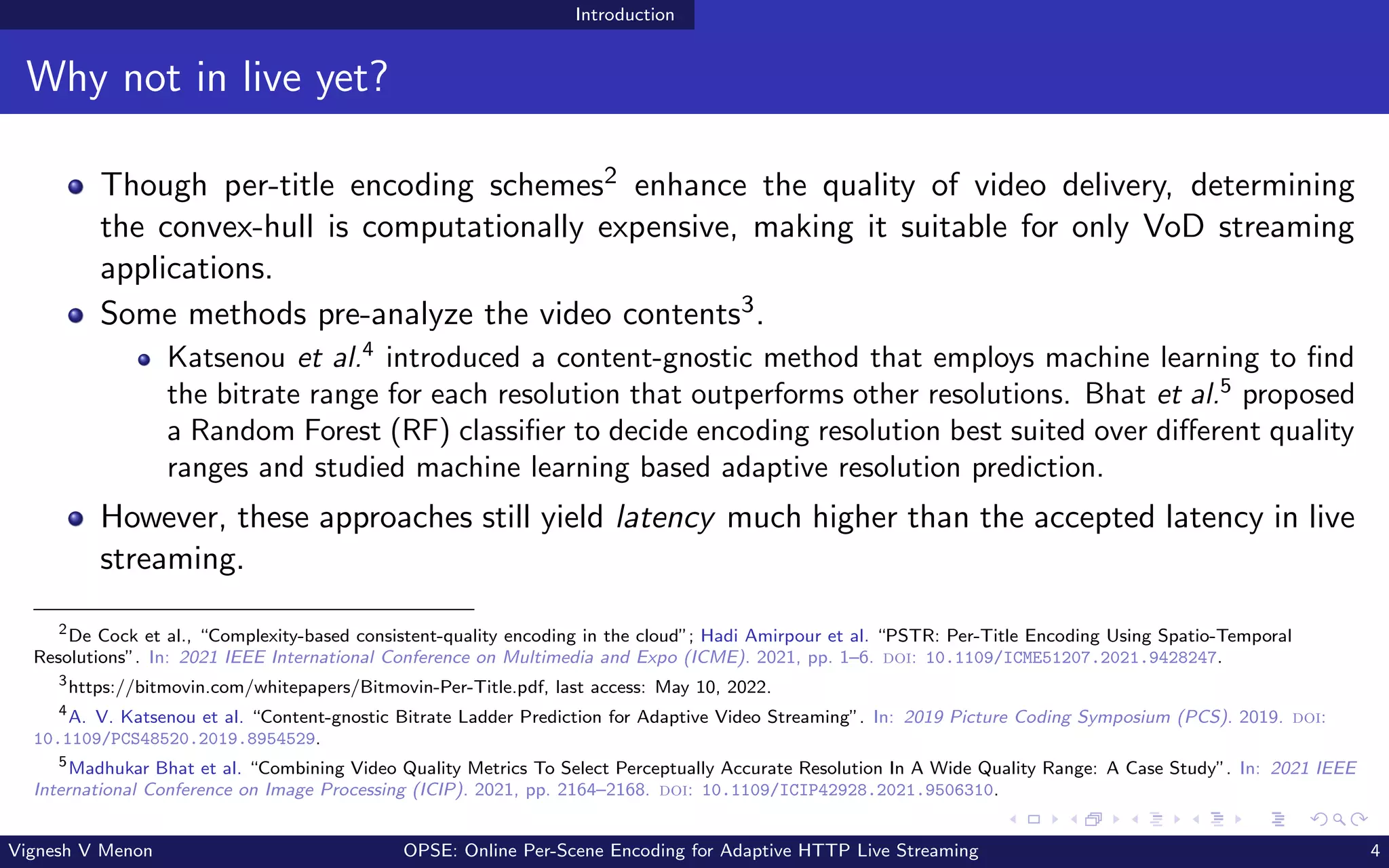 Introduction
Why not in live yet?
Though per-title encoding schemes2 enhance the quality of video delivery, determining
the convex-hull is computationally expensive, making it suitable for only VoD streaming
applications.
Some methods pre-analyze the video contents3.
Katsenou et al.4
introduced a content-gnostic method that employs machine learning to find
the bitrate range for each resolution that outperforms other resolutions. Bhat et al.5
proposed
a Random Forest (RF) classifier to decide encoding resolution best suited over different quality
ranges and studied machine learning based adaptive resolution prediction.
However, these approaches still yield latency much higher than the accepted latency in live
streaming.
2
De Cock et al., “Complexity-based consistent-quality encoding in the cloud”; Hadi Amirpour et al. “PSTR: Per-Title Encoding Using Spatio-Temporal
Resolutions”. In: 2021 IEEE International Conference on Multimedia and Expo (ICME). 2021, pp. 1–6. doi: 10.1109/ICME51207.2021.9428247.
3
https://bitmovin.com/whitepapers/Bitmovin-Per-Title.pdf, last access: May 10, 2022.
4
A. V. Katsenou et al. “Content-gnostic Bitrate Ladder Prediction for Adaptive Video Streaming”. In: 2019 Picture Coding Symposium (PCS). 2019. doi:
10.1109/PCS48520.2019.8954529.
5
Madhukar Bhat et al. “Combining Video Quality Metrics To Select Perceptually Accurate Resolution In A Wide Quality Range: A Case Study”. In: 2021 IEEE
International Conference on Image Processing (ICIP). 2021, pp. 2164–2168. doi: 10.1109/ICIP42928.2021.9506310.
Vignesh V Menon OPSE: Online Per-Scene Encoding for Adaptive HTTP Live Streaming 4
 
