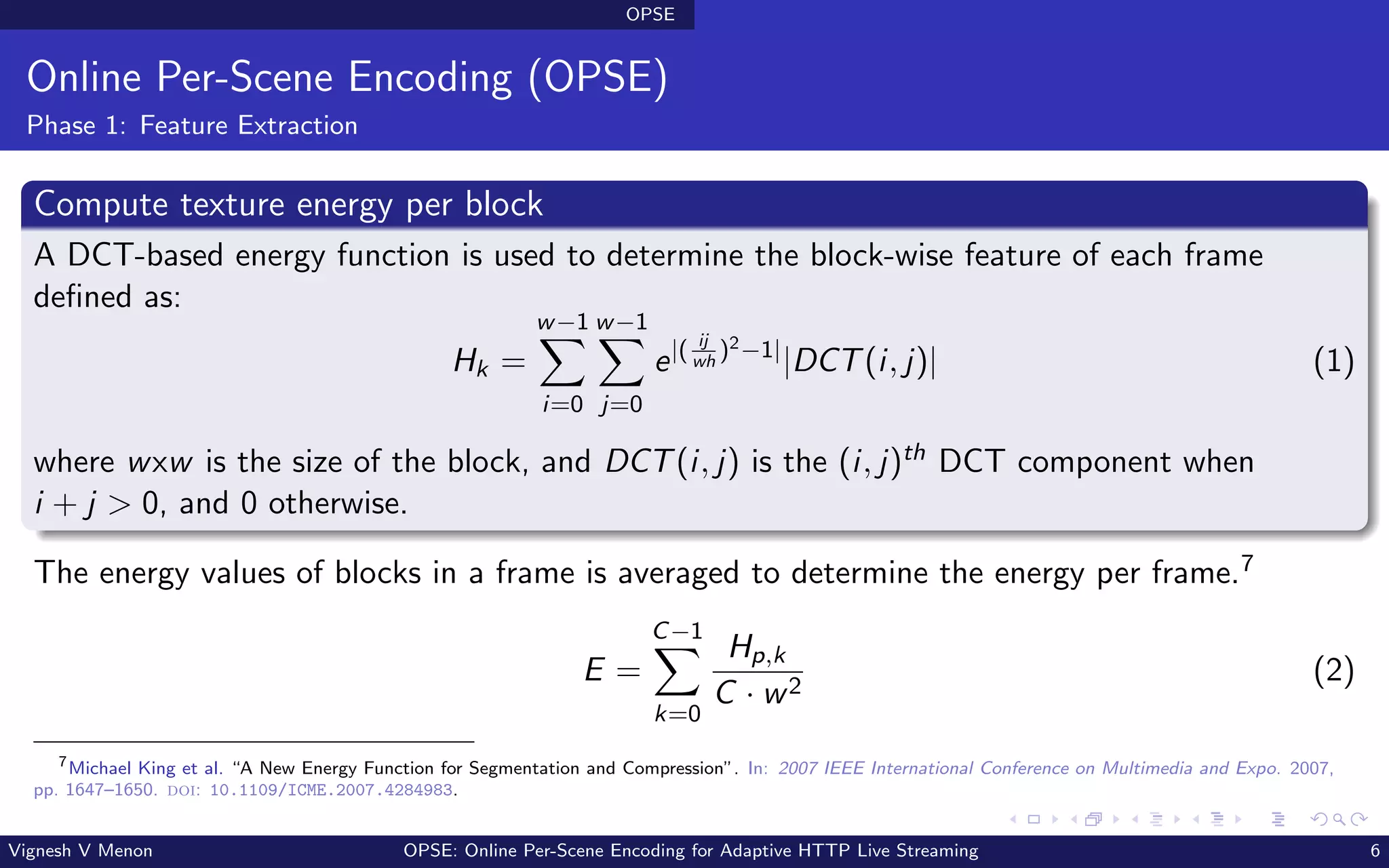 OPSE
Online Per-Scene Encoding (OPSE)
Phase 1: Feature Extraction
Compute texture energy per block
A DCT-based energy function is used to determine the block-wise feature of each frame
defined as:
Hk =
w−1
X
i=0
w−1
X
j=0
e|( ij
wh
)2−1|
|DCT(i, j)| (1)
where wxw is the size of the block, and DCT(i, j) is the (i, j)th DCT component when
i + j > 0, and 0 otherwise.
The energy values of blocks in a frame is averaged to determine the energy per frame.7
E =
C−1
X
k=0
Hp,k
C · w2
(2)
7
Michael King et al. “A New Energy Function for Segmentation and Compression”. In: 2007 IEEE International Conference on Multimedia and Expo. 2007,
pp. 1647–1650. doi: 10.1109/ICME.2007.4284983.
Vignesh V Menon OPSE: Online Per-Scene Encoding for Adaptive HTTP Live Streaming 6
 
