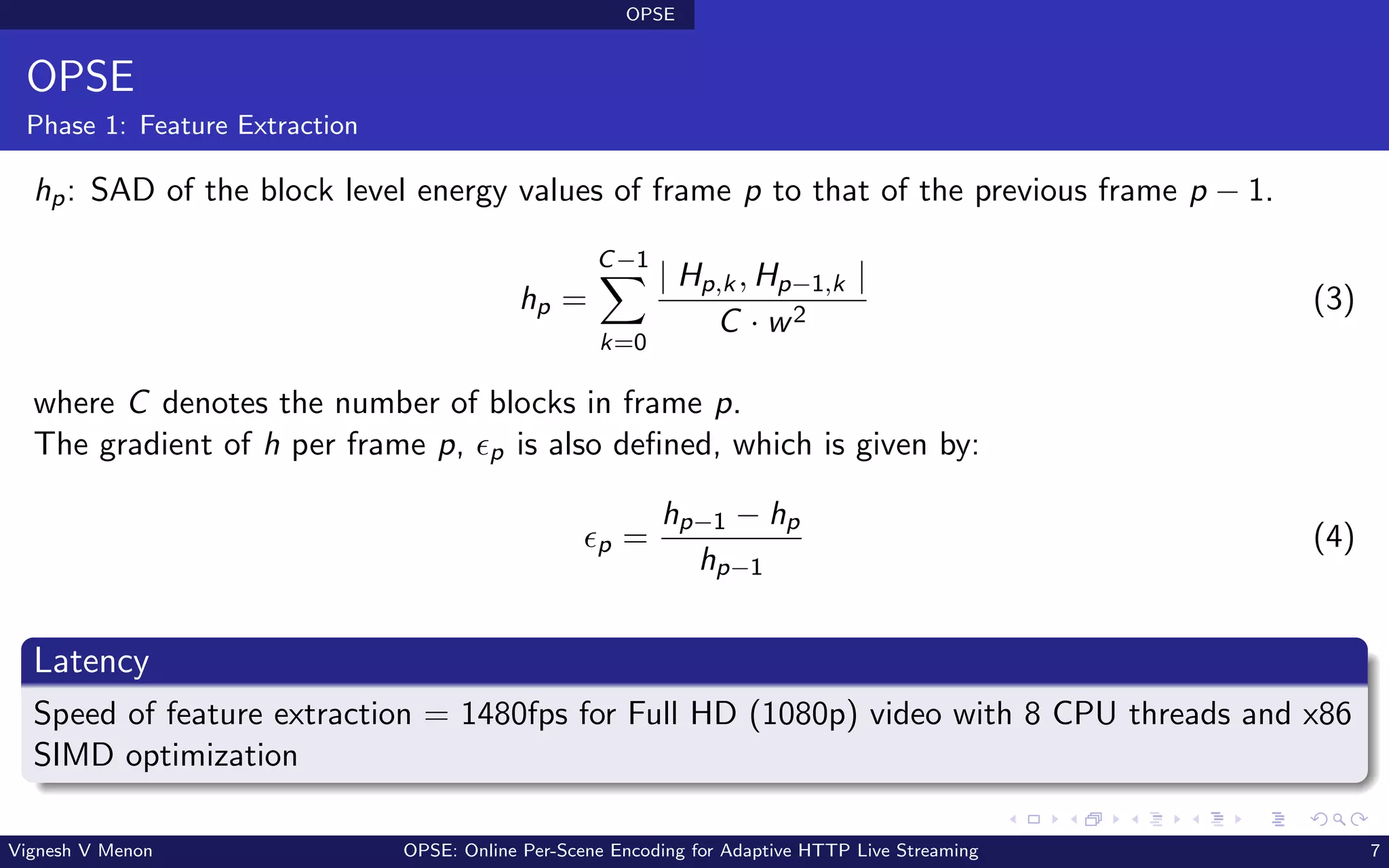 OPSE
OPSE
Phase 1: Feature Extraction
hp: SAD of the block level energy values of frame p to that of the previous frame p − 1.
hp =
C−1
X
k=0
| Hp,k, Hp−1,k |
C · w2
(3)
where C denotes the number of blocks in frame p.
The gradient of h per frame p, ϵp is also defined, which is given by:
ϵp =
hp−1 − hp
hp−1
(4)
Latency
Speed of feature extraction = 1480fps for Full HD (1080p) video with 8 CPU threads and x86
SIMD optimization
Vignesh V Menon OPSE: Online Per-Scene Encoding for Adaptive HTTP Live Streaming 7
 