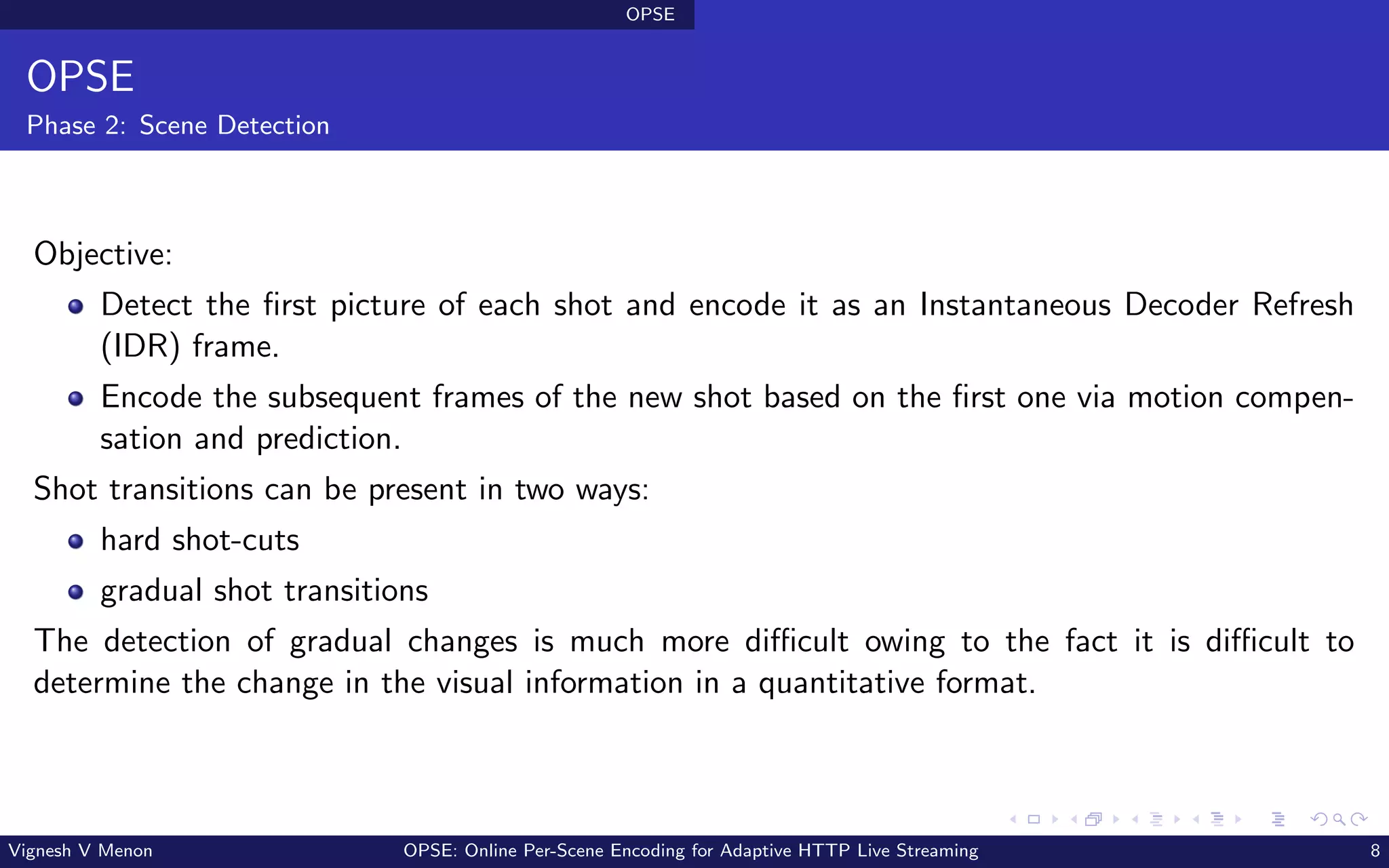 OPSE
OPSE
Phase 2: Scene Detection
Objective:
Detect the first picture of each shot and encode it as an Instantaneous Decoder Refresh
(IDR) frame.
Encode the subsequent frames of the new shot based on the first one via motion compen-
sation and prediction.
Shot transitions can be present in two ways:
hard shot-cuts
gradual shot transitions
The detection of gradual changes is much more difficult owing to the fact it is difficult to
determine the change in the visual information in a quantitative format.
Vignesh V Menon OPSE: Online Per-Scene Encoding for Adaptive HTTP Live Streaming 8
 