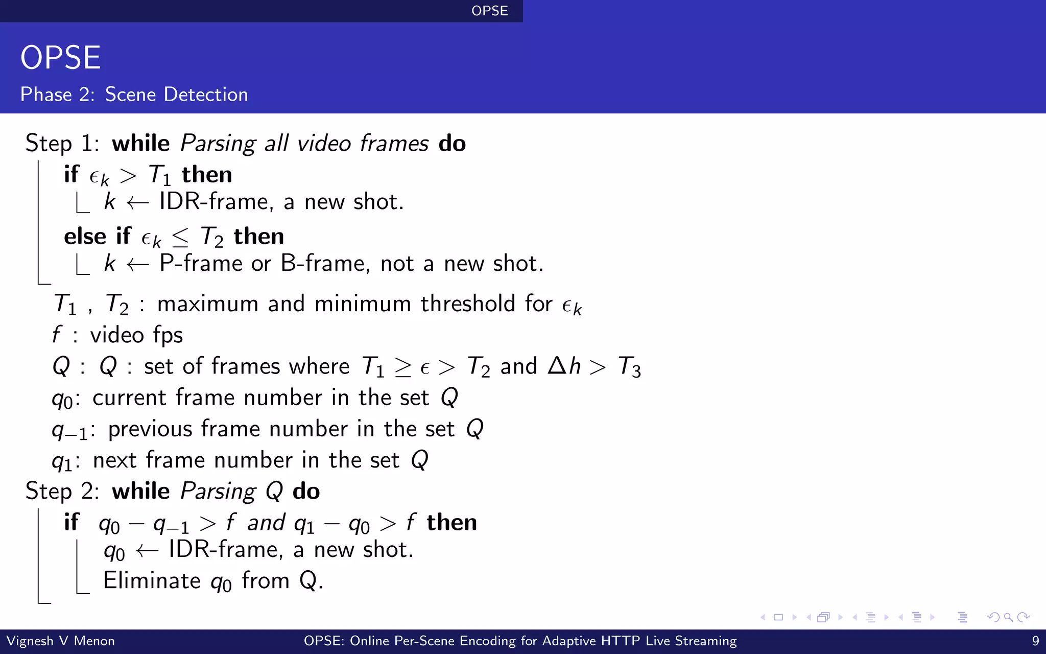 OPSE
OPSE
Phase 2: Scene Detection
Step 1: while Parsing all video frames do
if ϵk > T1 then
k ← IDR-frame, a new shot.
else if ϵk ≤ T2 then
k ← P-frame or B-frame, not a new shot.
T1 , T2 : maximum and minimum threshold for ϵk
f : video fps
Q : Q : set of frames where T1 ≥ ϵ > T2 and ∆h > T3
q0: current frame number in the set Q
q−1: previous frame number in the set Q
q1: next frame number in the set Q
Step 2: while Parsing Q do
if q0 − q−1 > f and q1 − q0 > f then
q0 ← IDR-frame, a new shot.
Eliminate q0 from Q.
Vignesh V Menon OPSE: Online Per-Scene Encoding for Adaptive HTTP Live Streaming 9
 