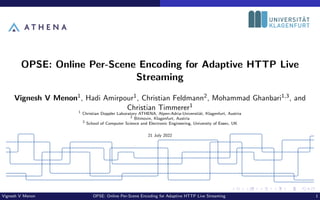 OPSE: Online Per-Scene Encoding for Adaptive HTTP Live
Streaming
Vignesh V Menon1, Hadi Amirpour1, Christian Feldmann2, Mohammad Ghanbari1,3, and
Christian Timmerer1
1
Christian Doppler Laboratory ATHENA, Alpen-Adria-Universität, Klagenfurt, Austria
2
Bitmovin, Klagenfurt, Austria
3
School of Computer Science and Electronic Engineering, University of Essex, UK
21 July 2022
Vignesh V Menon OPSE: Online Per-Scene Encoding for Adaptive HTTP Live Streaming 1
 