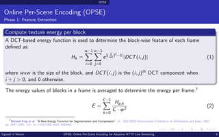 OPSE
Online Per-Scene Encoding (OPSE)
Phase 1: Feature Extraction
Compute texture energy per block
A DCT-based energy function is used to determine the block-wise feature of each frame
defined as:
Hk =
w−1
X
i=0
w−1
X
j=0
e|( ij
wh
)2−1|
|DCT(i, j)| (1)
where wxw is the size of the block, and DCT(i, j) is the (i, j)th DCT component when
i + j > 0, and 0 otherwise.
The energy values of blocks in a frame is averaged to determine the energy per frame.7
E =
C−1
X
k=0
Hp,k
C · w2
(2)
7
Michael King et al. “A New Energy Function for Segmentation and Compression”. In: 2007 IEEE International Conference on Multimedia and Expo. 2007,
pp. 1647–1650. doi: 10.1109/ICME.2007.4284983.
Vignesh V Menon OPSE: Online Per-Scene Encoding for Adaptive HTTP Live Streaming 6
 