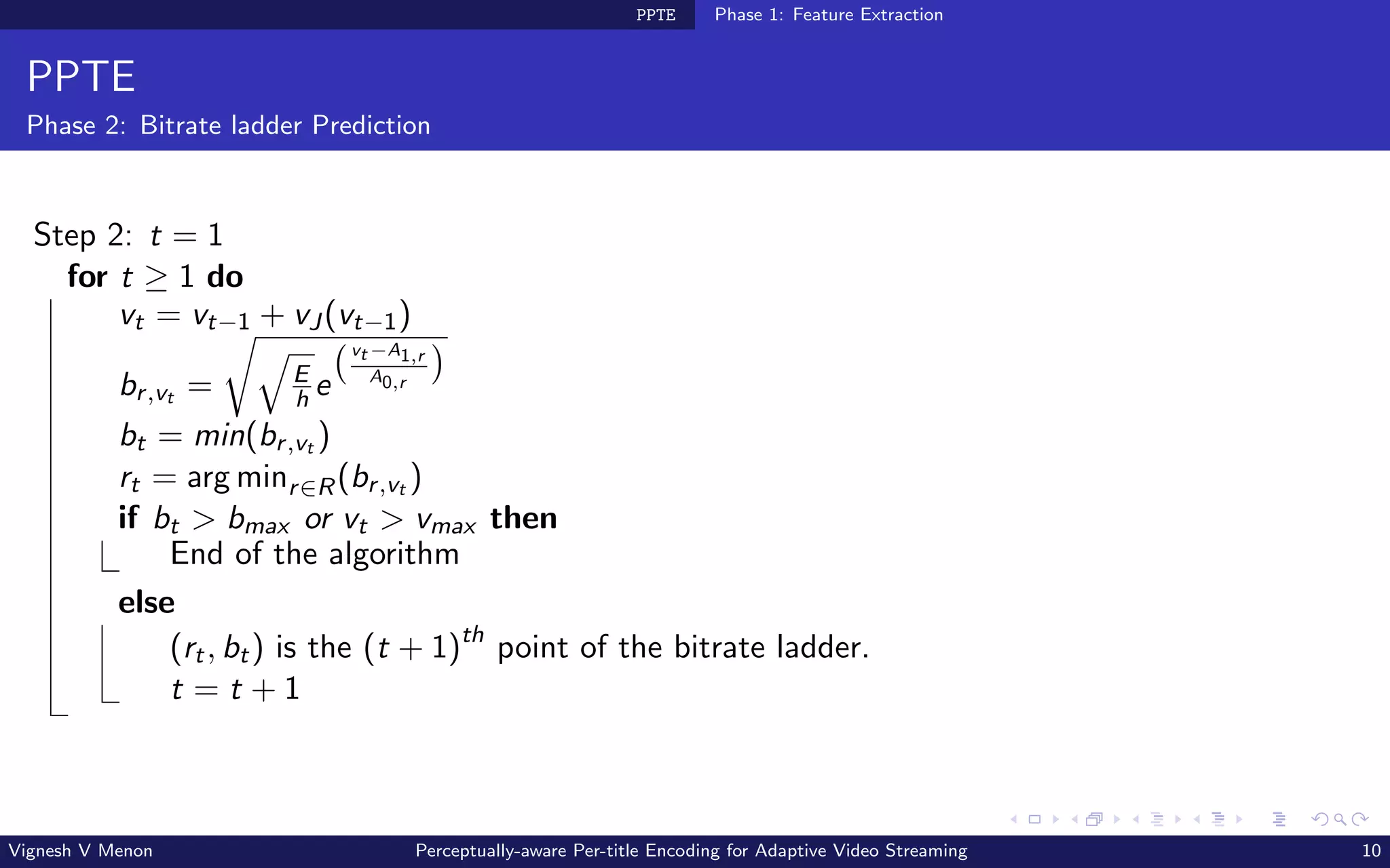 PPTE Phase 1: Feature Extraction
PPTE
Phase 2: Bitrate ladder Prediction
Step 2: t = 1
for t ≥ 1 do
vt = vt−1 + vJ(vt−1)
br,vt =
r
q
E
h e
vt −A1,r
A0,r

bt = min(br,vt )
rt = arg minr∈R(br,vt )
if bt  bmax or vt  vmax then
End of the algorithm
else
(rt, bt) is the (t + 1)th
point of the bitrate ladder.
t = t + 1
Vignesh V Menon Perceptually-aware Per-title Encoding for Adaptive Video Streaming 10
 
