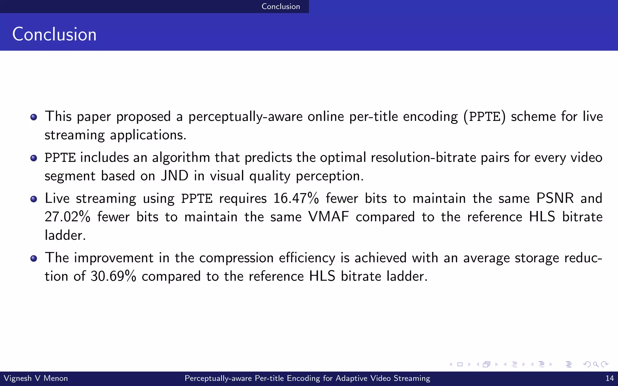 Conclusion
Conclusion
This paper proposed a perceptually-aware online per-title encoding (PPTE) scheme for live
streaming applications.
PPTE includes an algorithm that predicts the optimal resolution-bitrate pairs for every video
segment based on JND in visual quality perception.
Live streaming using PPTE requires 16.47% fewer bits to maintain the same PSNR and
27.02% fewer bits to maintain the same VMAF compared to the reference HLS bitrate
ladder.
The improvement in the compression efficiency is achieved with an average storage reduc-
tion of 30.69% compared to the reference HLS bitrate ladder.
Vignesh V Menon Perceptually-aware Per-title Encoding for Adaptive Video Streaming 14
 