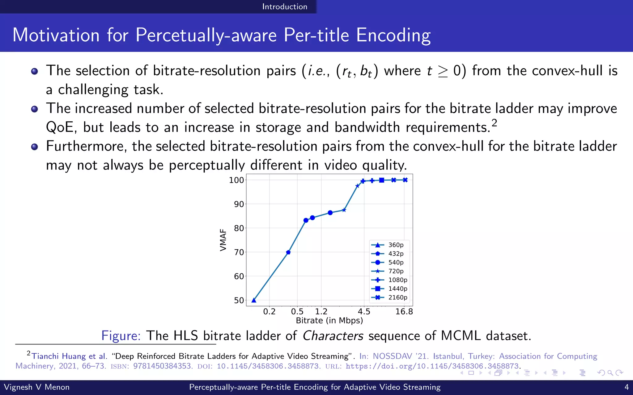 Introduction
Motivation for Percetually-aware Per-title Encoding
The selection of bitrate-resolution pairs (i.e., (rt, bt) where t ≥ 0) from the convex-hull is
a challenging task.
The increased number of selected bitrate-resolution pairs for the bitrate ladder may improve
QoE, but leads to an increase in storage and bandwidth requirements.2
Furthermore, the selected bitrate-resolution pairs from the convex-hull for the bitrate ladder
may not always be perceptually different in video quality.
0.2 0.5 1.2 4.5 16.8
Bitrate (in Mbps)
50
60
70
80
90
100
VMAF
360p
432p
540p
720p
1080p
1440p
2160p
Figure: The HLS bitrate ladder of Characters sequence of MCML dataset.
2
Tianchi Huang et al. “Deep Reinforced Bitrate Ladders for Adaptive Video Streaming”. In: NOSSDAV ’21. Istanbul, Turkey: Association for Computing
Machinery, 2021, 66–73. isbn: 9781450384353. doi: 10.1145/3458306.3458873. url: https://doi.org/10.1145/3458306.3458873.
Vignesh V Menon Perceptually-aware Per-title Encoding for Adaptive Video Streaming 4
 