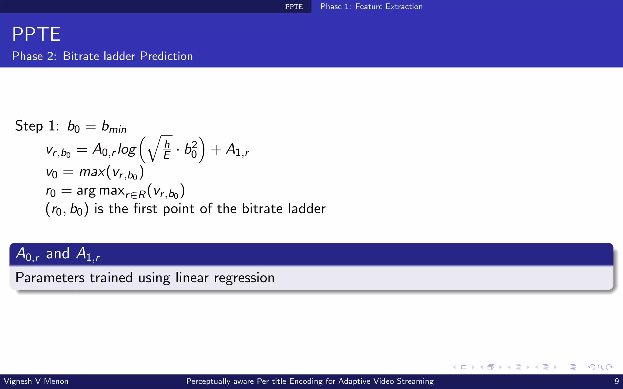PPTE Phase 1: Feature Extraction
PPTE
Phase 2: Bitrate ladder Prediction
Step 1: b0 = bmin
vr,b0 = A0,r log
q
h
E · b2
0

+ A1,r
v0 = max(vr,b0 )
r0 = arg maxr∈R(vr,b0 )
(r0, b0) is the first point of the bitrate ladder
A0,r and A1,r
Parameters trained using linear regression
Vignesh V Menon Perceptually-aware Per-title Encoding for Adaptive Video Streaming 9
 