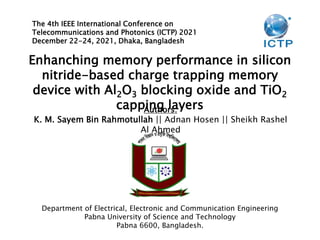 Enhanching memory performance in silicon
nitride-based charge trapping memory
device with Al2O3 blocking oxide and TiO2
capping layers
The 4th IEEE International Conference on
Telecommunications and Photonics (ICTP) 2021
December 22-24, 2021, Dhaka, Bangladesh
Authors:
K. M. Sayem Bin Rahmotullah || Adnan Hosen || Sheikh Rashel
Al Ahmed
Department of Electrical, Electronic and Communication Engineering
Pabna University of Science and Technology
Pabna 6600, Bangladesh.
 