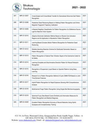 #13/ 19, 1st Floor, Municipal Colony, Kangayanellore Road, Gandhi Nagar, Vellore – 6.
Off: 0416-3552723 Mo: +91 9500218218 / +91 8220150373
Website: www.shakastech.com, Email - id: shakastech@gmail.com, info@shakastech.com
2021 - 2022
307 IMP-21-0307 Cross-Subject and Cross-Modal Transfer for Generalized Abnormal Gait Pattern
Recognition
2021
308 IMP-21-0308 Pedestrian Dead Reckoning Based on Walking Pattern Recognition and Online
Magnetic Fingerprint Trajectory Calibration
2021
309 IMP-21-0309 k-Nearest Neighbor Classification for Pattern Recognition of a Reference Source
Light for Machine Vision System
2021
310 IMP-21-0310 Adaptive Electrode Calibration Method Based on Muscle Core Activation
Regions and Its Application in Myoelectric Pattern Recognition
2021
311 IMP-21-0311 Learning-Based Complex Motion Patterns Recognition for Pedestrian Dead
Reckoning
2021
312 IMP-21-0312 Reliable Islanding Detection Scheme for Distributed Generation Based on
Pattern-Recognition
2021
313 IMP-21-0313 Pattern Recognition of Optical Fiber Vibration Signal of the Submarine Cable for
Its Safety
2021
314 IMP-21-0314 Learning Complete and Discriminative Direction Pattern for Robust Palmprint
Recognition
2021
315 IMP-21-0315 Recognition of Suspension Liquid Based on Speckle Patterns Using Deep
Learning
2021
316 IMP-21-0316 Research on a Pattern Recognition Method of Cyclic GMM-FCM Based on Joint
Time-Domain Features
2021
317 IMP-21-0317 Hybrid Pattern Recognition for Rapid Explosive Sensing With Comprehensive
Analysis
2021
318 IMP-21-0318 Multichannel Finger Pattern Recognition Using Single-Site Mechanomyography 2021
319 IMP-21-0319 Spherical Fuzzy Sets-Based Cosine Similarity and Information Measures for
Pattern Recognition and Medical Diagnosis
2021
320 IMP-21-0320 Excellent Pattern Recognition Accuracy of Neural Networks Using Hybrid
Synapses and Complementary Training
2021
 