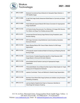 #13/ 19, 1st Floor, Municipal Colony, Kangayanellore Road, Gandhi Nagar, Vellore – 6.
Off: 0416-3552723 Mo: +91 9500218218 / +91 8220150373
Website: www.shakastech.com, Email - id: shakastech@gmail.com, info@shakastech.com
2021 - 2022
97 IMP-21-0097 Multiscale Convolutional Neural Networks for Geospatial Object Detection in
VHR Satellite Images
2021
98 IMP-21-0098 A Light Field Image Quality Assessment Model Based on Symmetry and Depth
Features
2021
99 IMP-21-0099 Faster Multiscale Capsule Network With Octave Convolution for Hyperspectral
Image Classification
2021
100 IMP-21-0100 3-D Particle Surface Reconstruction From Multiview 2-D Images With Structure
From Motion and Shape From Shading (January 2020)
2021
101 IMP-21-0101 Unsupervised Remote Sensing Image Retrieval Using Probabilistic Latent
Semantic Hashing
2021
102 IMP-21-0102 SAR Image Colorization Using Multidomain Cycle-Consistency Generative
Adversarial Network
2021
103 IMP-21-0103 Region-Merging Method With Texture Pattern Attention for SAR Image
Segmentation
2021
104 IMP-21-0104 A Perceptually Inspired Variational Model for Enhancing and Restoring Remote
Sensing Images
2021
105 IMP-21-0105 Kirsch Direction Template Despeckling Algorithm of High-Resolution SAR
Images-Based on Structural Information Detection
2021
106 IMP-21-0106 Active Multiple Kernel Fredholm Learning for Hyperspectral Images
Classification
2021
107 IMP-21-0107 A Monostatic/Bistatic Ground-Based Synthetic Aperture Radar System for Target
Imaging and 2-D Displacement Estimation
2021
108 IMP-21-0108 Laplacian Coordinates: Theory and Methods for Seeded Image Segmentation 2021
109 IMP-21-0109 Seamless Virtual Whole Slide Image Synthesis and Validation Using Perceptual
Embedding Consistency
2021
110 IMP-21-0110 Learning Adaptive Neighborhood Graph on Grassmann Manifolds for
Video/Image-Set Subspace Clustering
2021
 