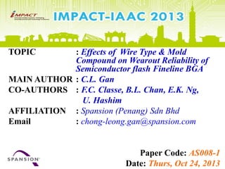 TOPIC : Effects of Wire Type & Mold
Compound on Wearout Reliability of
Semiconductor flash Fineline BGA
MAIN AUTHOR : C.L. Gan
CO-AUTHORS : F.C. Classe, B.L. Chan, E.K. Ng,
U. Hashim
AFFILIATION : Spansion (Penang) Sdn Bhd
Email : chong-leong.gan@spansion.com
Paper Code: AS008-1
Date: Thurs, Oct 24, 2013
 