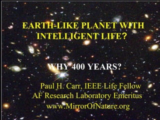 EARTH-LIKE PLANET WITH
INTELLIGENT LIFE?
WHY 400 YEARS?
Paul H. Carr, IEEE Life Fellow
AF Research Laboratory Emeritus
www.MirrorOfNature.org
 