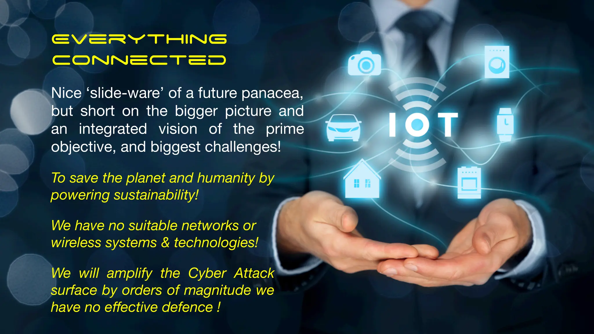 Everything
Connected
Nice ‘slide-ware’ of a future panacea,
but short on the bigger picture and
an integrated vision of the prime
objective, and biggest challenges!
To save the planet and humanity by
powering sustainability!
We have no suitable networks or
wireless systems & technologies!
We will amplify the Cyber Attack
surface by orders of magnitude we
have no eﬀective defence !
 