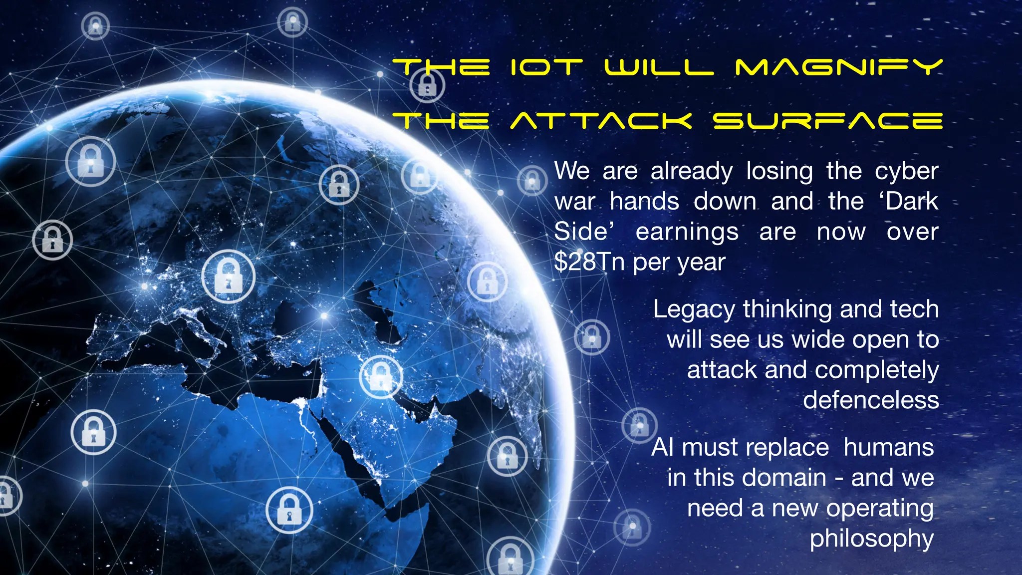 The Iot will magnify
the attack surface
We are already losing the cyber
war hands down and the ‘Dark
Side’ earnings are now over
$28Tn per year
Legacy thinking and tech
will see us wide open to
attack and completely
defenceless
AI must replace humans
in this domain - and we
need a new operating
philosophy
 