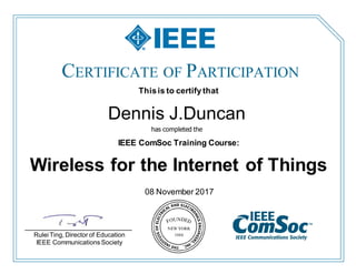 CERTIFICATE OF PARTICIPATION
08 November 2017
Thisis to certify that
Dennis J.Duncan
has completed the
IEEE ComSoc Training Course:
Wireless for the Internet of Things
___________________________
Rulei Ting, Director of Education
IEEE Communications Society
 