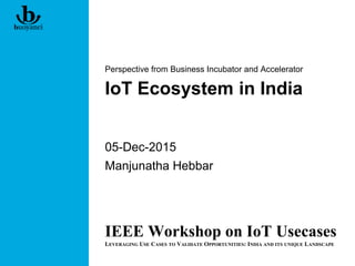 IoT Ecosystem in India
Perspective from Business Incubator and Accelerator
05-Dec-2015
Manjunatha Hebbar
IEEE Workshop on IoT Usecases
LEVERAGING USE CASES TO VALIDATE OPPORTUNITIES: INDIA AND ITS UNIQUE LANDSCAPE
 