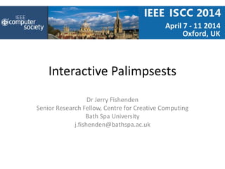 Interactive Palimpsests
Dr Jerry Fishenden
Senior Research Fellow, Centre for Creative Computing
Bath Spa University
j.fishenden@bathspa.ac.uk
 