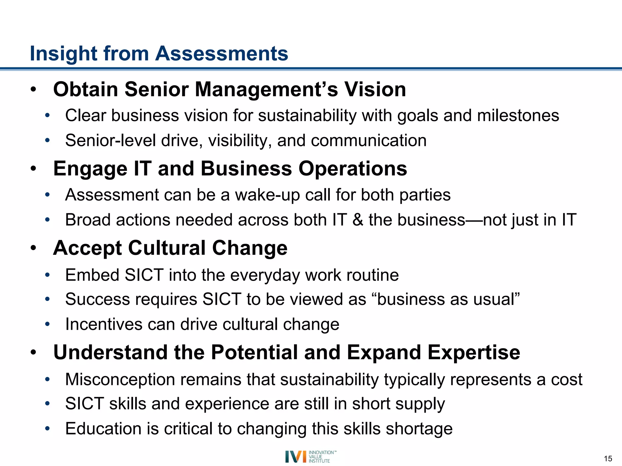 Insight from Assessments
•  Obtain Senior Management’s Vision
 •  Clear business vision for sustainability with goals and milestones
 •  Senior-level drive, visibility, and communication
•  Engage IT and Business Operations
 •  Assessment can be a wake-up call for both parties
 •  Broad actions needed across both IT & the business—not just in IT
•  Accept Cultural Change
 •  Embed SICT into the everyday work routine
 •  Success requires SICT to be viewed as “business as usual”
 •  Incentives can drive cultural change
•  Understand the Potential and Expand Expertise
 •  Misconception remains that sustainability typically represents a cost
 •  SICT skills and experience are still in short supply
 •  Education is critical to changing this skills shortage
                                                                            15
 