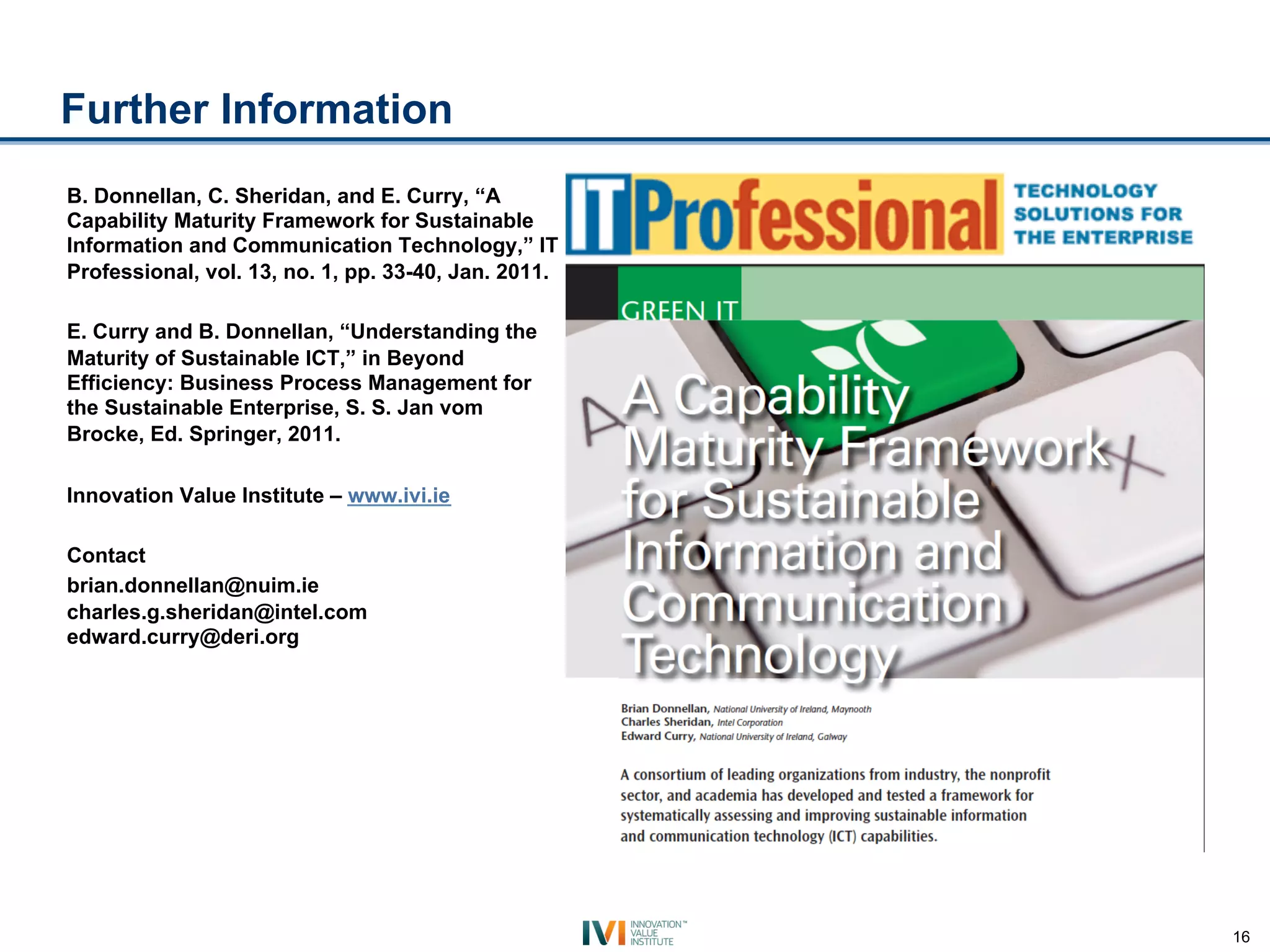 Further Information
B. Donnellan, C. Sheridan, and E. Curry, “A
Capability Maturity Framework for Sustainable
Information and Communication Technology,” IT
Professional, vol. 13, no. 1, pp. 33-40, Jan. 2011.

E. Curry and B. Donnellan, “Understanding the
Maturity of Sustainable ICT,” in Beyond
Efficiency: Business Process Management for
the Sustainable Enterprise, S. S. Jan vom
Brocke, Ed. Springer, 2011.

Innovation Value Institute – www.ivi.ie

Contact
brian.donnellan@nuim.ie
charles.g.sheridan@intel.com
edward.curry@deri.org




                                                      16
 