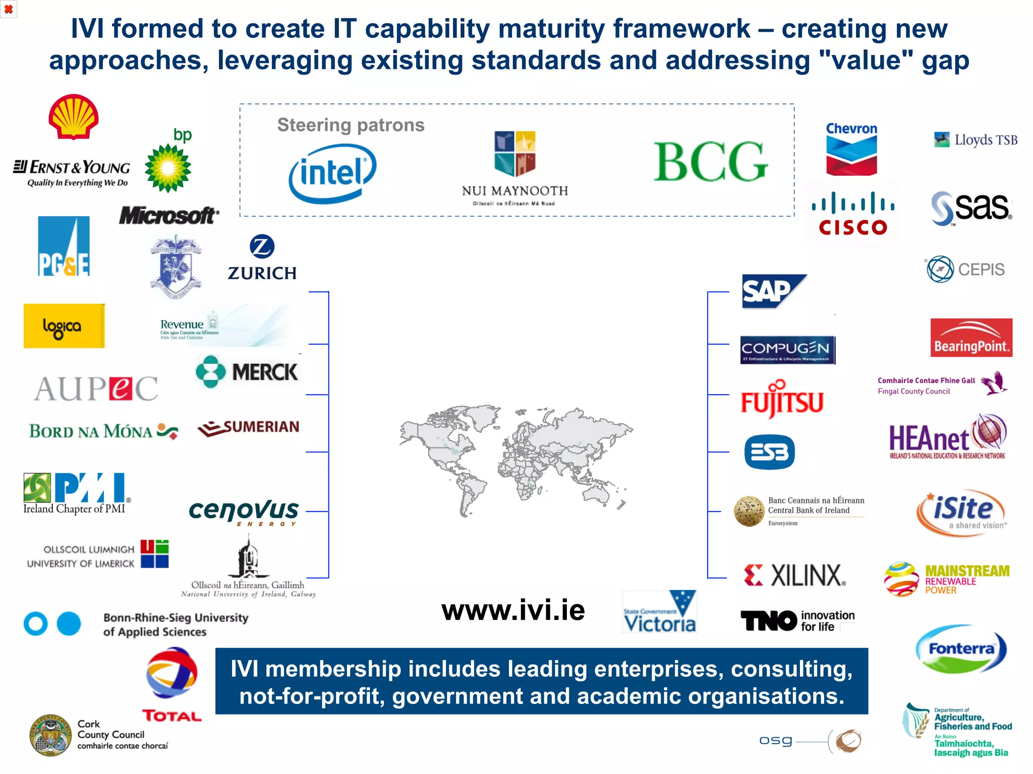 IVI formed to create IT capability maturity framework – creating new
approaches, leveraging existing standards and addressing "value" gap

                 Steering patrons




                                    www.ivi.ie
             IVI membership includes leading enterprises, consulting,
              not-for-profit, government and academic organisations.
 