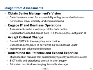 Insight from Assessments
•  Obtain Senior Management’s Vision
 •  Clear business vision for sustainability with goals and milestones
 •  Senior-level drive, visibility, and communication
•  Engage IT and Business Operations
 •  Assessment can be a wake-up call for both parties
 •  Broad actions needed across both IT & the business—not just in IT
•  Accept Cultural Change
 •  Embed SICT into the everyday work routine
 •  Success requires SICT to be viewed as “business as usual”
 •  Incentives can drive cultural change
•  Understand the Potential and Expand Expertise
 •  Misconception remains that sustainability typically represents a cost
 •  SICT skills and experience are still in short supply
 •  Education is critical to changing this skills shortage
                                                                            15
 
