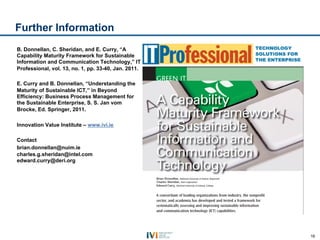 Further Information
B. Donnellan, C. Sheridan, and E. Curry, “A
Capability Maturity Framework for Sustainable
Information and Communication Technology,” IT
Professional, vol. 13, no. 1, pp. 33-40, Jan. 2011.

E. Curry and B. Donnellan, “Understanding the
Maturity of Sustainable ICT,” in Beyond
Efficiency: Business Process Management for
the Sustainable Enterprise, S. S. Jan vom
Brocke, Ed. Springer, 2011.

Innovation Value Institute – www.ivi.ie

Contact
brian.donnellan@nuim.ie
charles.g.sheridan@intel.com
edward.curry@deri.org




                                                      16
 