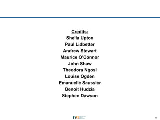 Credits:
   Sheila Upton
   Paul Lidbetter
  Andrew Stewart
 Maurice O’Connor
    John Shaw
  Theodora Ngosi
   Louise Ogden
Emanuelle Saussier
   Benoit Hudzia
 Stephen Dawson



                     17
 