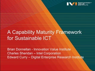 A Capability Maturity Framework
for Sustainable ICT

Brian Donnellan - Innovation Value Institute
Charles Sheridan – Intel Corporation
Edward Curry – Digital Enterprise Research Institute
 