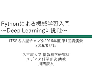 Pythonによる機械学習⼊⾨
〜Deep Learningに挑戦〜
ITSS名古屋チャプタ2016年度 第1回講演会
2016/07/15
名古屋⼤学 情報科学研究科
メディア科学専攻 助教
川⻄康友
 