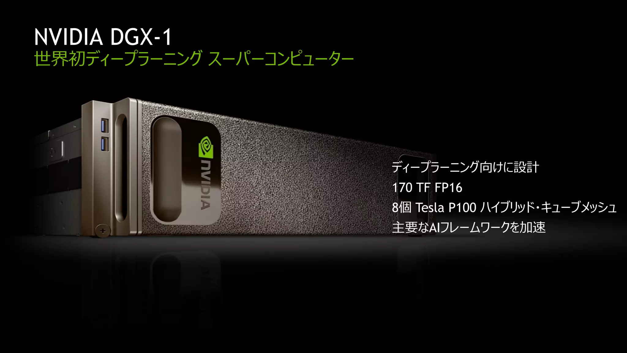 NVIDIA CONFIDENTIAL. DO NOT DISTRIBUTE.
NVIDIA DGX-1
世界初ディープラーニング スーパーコンピューター
ディープラーニング向けに設計
170 TF FP16
8個 Tesla P100 ハイブリッド・キューブメッシュ
主要なAIフレームワークを加速
 