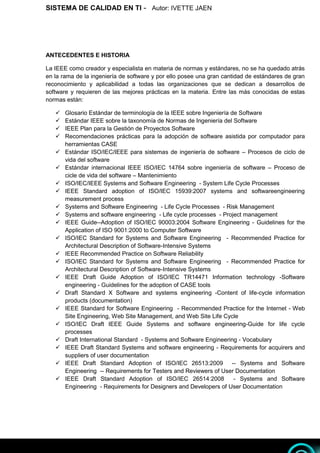 SISTEMA DE CALIDAD EN TI - Autor: IVETTE JAEN 3
3
ANTECEDENTES E HISTORIA
La IEEE como creador y especialista en materia de normas y estándares, no se ha quedado atrás
en la rama de la ingeniería de software y por ello posee una gran cantidad de estándares de gran
reconocimiento y aplicabilidad a todas las organizaciones que se dedican a desarrollos de
software y requieren de las mejores prácticas en la materia. Entre las más conocidas de estas
normas están:
 Glosario Estándar de terminología de la IEEE sobre Ingeniería de Software
 Estándar IEEE sobre la taxonomía de Normas de Ingeniería del Software
 IEEE Plan para la Gestión de Proyectos Software
 Recomendaciones prácticas para la adopción de software asistida por computador para
herramientas CASE
 Estándar ISO/IEC/IEEE para sistemas de ingeniería de software – Procesos de ciclo de
vida del software
 Estándar internacional IEEE ISO/IEC 14764 sobre ingeniería de software – Proceso de
cicle de vida del software – Mantenimiento
 ISO/IEC/IEEE Systems and Software Engineering - System Life Cycle Processes
 IEEE Standard adoption of ISO/IEC 15939:2007 systems and softwareengineering
measurement process
 Systems and Software Engineering - Life Cycle Processes - Risk Management
 Systems and software engineering - Life cycle processes - Project management
 IEEE Guide--Adoption of ISO/IEC 90003:2004 Software Engineering - Guidelines for the
Application of ISO 9001:2000 to Computer Software
 ISO/IEC Standard for Systems and Software Engineering - Recommended Practice for
Architectural Description of Software-Intensive Systems
 IEEE Recommended Practice on Software Reliability
 ISO/IEC Standard for Systems and Software Engineering - Recommended Practice for
Architectural Description of Software-Intensive Systems
 IEEE Draft Guide Adoption of ISO/IEC TR14471 Information technology -Software
engineering - Guidelines for the adoption of CASE tools
 Draft Standard X Software and systems engineering -Content of life-cycle information
products (documentation)
 IEEE Standard for Software Engineering - Recommended Practice for the Internet - Web
Site Engineering, Web Site Management, and Web Site Life Cycle
 ISO/IEC Draft IEEE Guide Systems and software engineering-Guide for life cycle
processes
 Draft International Standard - Systems and Software Engineering - Vocabulary
 IEEE Draft Standard Systems and software engineering - Requirements for acquirers and
suppliers of user documentation
 IEEE Draft Standard Adoption of ISO/IEC 26513:2009 -- Systems and Software
Engineering -- Requirements for Testers and Reviewers of User Documentation
 IEEE Draft Standard Adoption of ISO/IEC 26514:2008 - Systems and Software
Engineering - Requirements for Designers and Developers of User Documentation
 