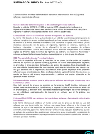 SISTEMA DE CALIDAD EN TI - Autor: IVETTE JAEN 4
4
A continuación se describen las temáticas de las normas más conocidas de la IEEE para el
software e ingeniería de software:
Glosario Estándar de terminología de la IEEE sobre Ingeniería de Software
Describe el estándar IEEE 610.12-1990, el estándar IEEE, glosario de terminología de la
ingeniería de software, que identifica los términos que se utilizan actualmente en el campo de la
ingeniería de software. Definiciones estándar de los términos establecidos.
Estándar IEEE sobre la taxonomía de Normas de Ingeniería del Software
La norma 1002 describe la forma y el contenido de un estándar taxonómico para la ingeniería de
software. La aplicación no está restringida por la aplicación de software, el tamaño, la complejidad,
la criticidad o el medio ambiente de hardware. Esta taxonomía se aplica a las normas (de las
disciplinas relacionadas con la gestión de ingeniería, ingeniería de sistemas, ingeniería de
hardware, informática y ciencias de la información), lo que un ingeniero de software
razonablemente debería conocer. Esta taxonomía es una aplicación independiente. El documento
explica los diferentes tipos de normas de ingeniería de software, sus relaciones funcionales y
externas, y el papel de las diversas funciones que participan en el ciclo de vida del software.
IEEE Plan para la Gestión de Proyectos Software
Este estándar especifica el formato y contenidos de los planes para la gestión de proyectos
software. No especifica las técnicas exactas que pueden ser usadas en el desarrollo de los planes
de proyectos, ni ofrece ejemplos de los planes de gestión de proyectos. Cada organización que
usa este estándar debería desarrollar un conjunto de prácticas y procedimientos para proporcionar
una guía detallada para la preparación y actualización de los planes de gestión de los proyectos
software basada en este estándar. Estas prácticas detalladas y procedimientos deberían tener en
cuenta los factores del entorno, organizacionales y políticos que pueden influenciar en la
aplicación de este estándar.
Recomendaciones prácticas para la adopción de software asistida por computador para
herramientas CASE
Una visión general del proceso de adopción de herramientas CASE dirigidas, incluyendo el
análisis de las necesidades de la organización y la preparación para la automatización, el uso de
un proyecto piloto, y definición de las actividades necesarias para integrar las nuevas tecnologías
en los estándares organizacionales de ingeniería de software que en la práctica son
suministradas.
Estándar ISO/IEC/IEEE para sistemas de ingeniería de software – Procesos de ciclo de vida
del software
Esta Norma Internacional establece un marco común para los procesos de ciclo de vida del
software, con una terminología bien definida, que puede hacer referencia a la industria del
software. Se aplica a la adquisición de sistemas y productos de software y servicios, con el
suministro, desarrollo, operación, mantenimiento y eliminación de productos de software y la parte
de software de un sistema, bien sea interna o externamente a una organización. Los aspectos de
la definición del sistema necesarios para proporcionar el contexto para los productos de software y
servicios que están incluidos.
 
