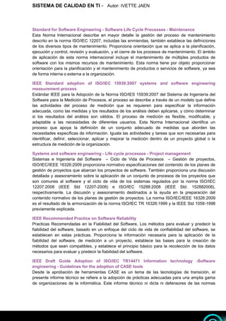 SISTEMA DE CALIDAD EN TI - Autor: IVETTE JAEN 5
5
Standard for Software Engineering - Software Life Cycle Processes - Maintenance
Esta Norma Internacional describe en mayor detalle la gestión del proceso de mantenimiento
descrito en la norma ISO/IEC 12207, incluidas las enmiendas, también establece las definiciones
de los diversos tipos de mantenimiento. Proporciona orientación que se aplica a la planificación,
ejecución y control, revisión y evaluación, y el cierre de los procesos de mantenimiento. El ámbito
de aplicación de esta norma internacional incluye el mantenimiento de múltiples productos de
software con los mismos recursos de mantenimiento. Esta norma tiene por objeto proporcionar
orientación para la planificación y el mantenimiento de productos o servicios de software, ya sea
de forma interna o externa a la organización.
IEEE Standard adoption of ISO/IEC 15939:2007 systems and software engineering
measurement process
Estándar IEEE para la Adopción de la Norma ISO/IES 15939:2007 del Sistema de Ingeniería del
Software para la Medición de Procesos, el proceso se describe a través de un modelo que define
las actividades del proceso de medición que se requieren para especificar la información
adecuada, como las medidas y los resultados de los análisis deben aplicarse, y cómo determinar
si los resultados del análisis son válidos. El proceso de medición es flexible, modificable, y
adaptable a las necesidades de diferentes usuarios. Esta Norma Internacional identifica un
proceso que apoya la definición de un conjunto adecuado de medidas que aborden las
necesidades específicas de información. Iguala las actividades y tareas que son necesarias para
identificar, definir, seleccionar, aplicar y mejorar la medición dentro de un proyecto global o la
estructura de medición de la organización.
Systems and software engineering - Life cycle processes - Project management
Sistemas e Ingeniería del Software – Ciclo de Vida de Procesos – Gestión de proyectos,
ISO/IEC/IEEE 16326:2009 proporciona normativo especificaciones del contenido de los planes de
gestión de proyectos que abarcan los proyectos de software. También proporciona una discusión
detallada y asesoramiento sobre la aplicación de un conjunto de procesos de los proyectos que
son comunes al software y el ciclo de vida de los sistemas regulados por la norma ISO/IEC
12207:2008 (IEEE Std 12207-2008) e ISO/IEC 15288:2008 (IEEE Std. 152882008),
respectivamente. La discusión y asesoramiento destinados a la ayuda en la preparación del
contenido normativo de los planes de gestión de proyectos. La norma ISO/IEC/IEEE 16326:2009
es el resultado de la armonización de la norma ISO/IEC TR 16326:1999 y la IEEE Std 1058-1998
previamente explicada.
IEEE Recommended Practice on Software Reliability
Practicas Recomendadas en la Fiabilidad del Software, Los métodos para evaluar y predecir la
fiabilidad del software, basado en un enfoque del ciclo de vida de confiabilidad del software, se
establecen en estas prácticas. Proporciona la información necesaria para la aplicación de la
fiabilidad del software, de medición a un proyecto, establece las bases para la creación de
métodos que sean compatibles, y establece el principio básico para la recolección de los datos
necesarios para evaluar y predecir la fiabilidad del software.
IEEE Draft Guide Adoption of ISO/IEC TR14471 Information technology -Software
engineering - Guidelines for the adoption of CASE tools
Desde la aprobación de herramientas CASE es un tema de las tecnologías de transición, el
presente informe técnico se refiere a la adopción de prácticas adecuadas para una amplia gama
de organizaciones de la informática. Este informe técnico ni dicta ni defensores de las normas
 