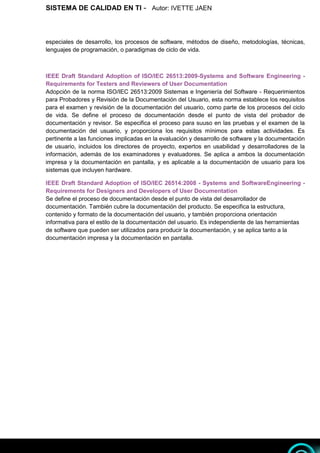 SISTEMA DE CALIDAD EN TI - Autor: IVETTE JAEN 6
6
especiales de desarrollo, los procesos de software, métodos de diseño, metodologías, técnicas,
lenguajes de programación, o paradigmas de ciclo de vida.
IEEE Draft Standard Adoption of ISO/IEC 26513:2009-Systems and Software Engineering -
Requirements for Testers and Reviewers of User Documentation
Adopción de la norma ISO/IEC 26513:2009 Sistemas e Ingeniería del Software - Requerimientos
para Probadores y Revisión de la Documentación del Usuario, esta norma establece los requisitos
para el examen y revisión de la documentación del usuario, como parte de los procesos del ciclo
de vida. Se define el proceso de documentación desde el punto de vista del probador de
documentación y revisor. Se especifica el proceso para suuso en las pruebas y el examen de la
documentación del usuario, y proporciona los requisitos mínimos para estas actividades. Es
pertinente a las funciones implicadas en la evaluación y desarrollo de software y la documentación
de usuario, incluidos los directores de proyecto, expertos en usabilidad y desarrolladores de la
información, además de los examinadores y evaluadores. Se aplica a ambos la documentación
impresa y la documentación en pantalla, y es aplicable a la documentación de usuario para los
sistemas que incluyen hardware.
IEEE Draft Standard Adoption of ISO/IEC 26514:2008 - Systems and SoftwareEngineering -
Requirements for Designers and Developers of User Documentation
Se define el proceso de documentación desde el punto de vista del desarrollador de
documentación. También cubre la documentación del producto. Se especifica la estructura,
contenido y formato de la documentación del usuario, y también proporciona orientación
informativa para el estilo de la documentación del usuario. Es independiente de las herramientas
de software que pueden ser utilizados para producir la documentación, y se aplica tanto a la
documentación impresa y la documentación en pantalla.
 
