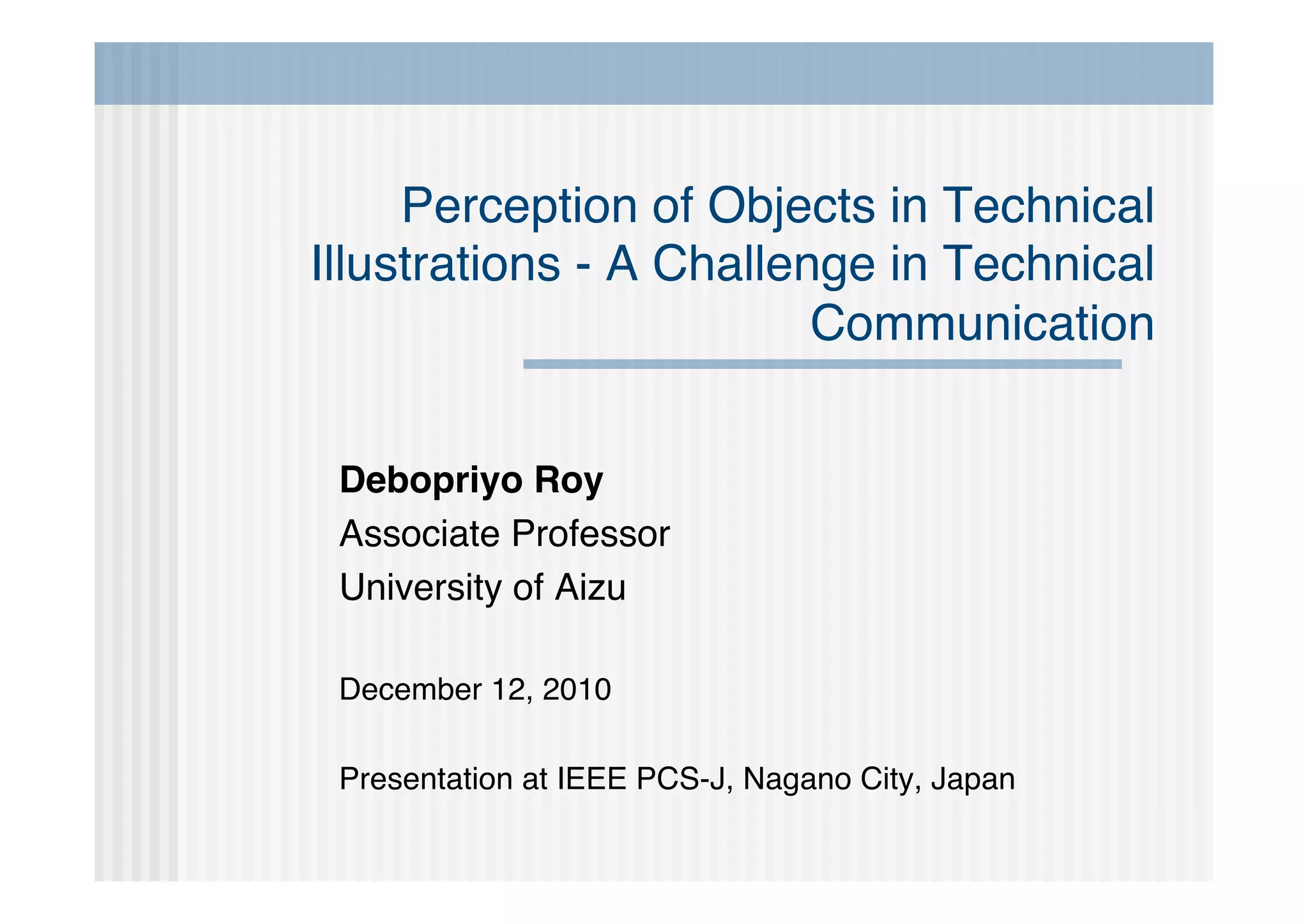 Perception of Objects in Technical
Illustrations - A Challenge in Technical
                         Communication


 Debopriyo Roy
 Associate Professor
 University of Aizu

 December 12, 2010

 Presentation at IEEE PCS-J, Nagano City, Japan
 