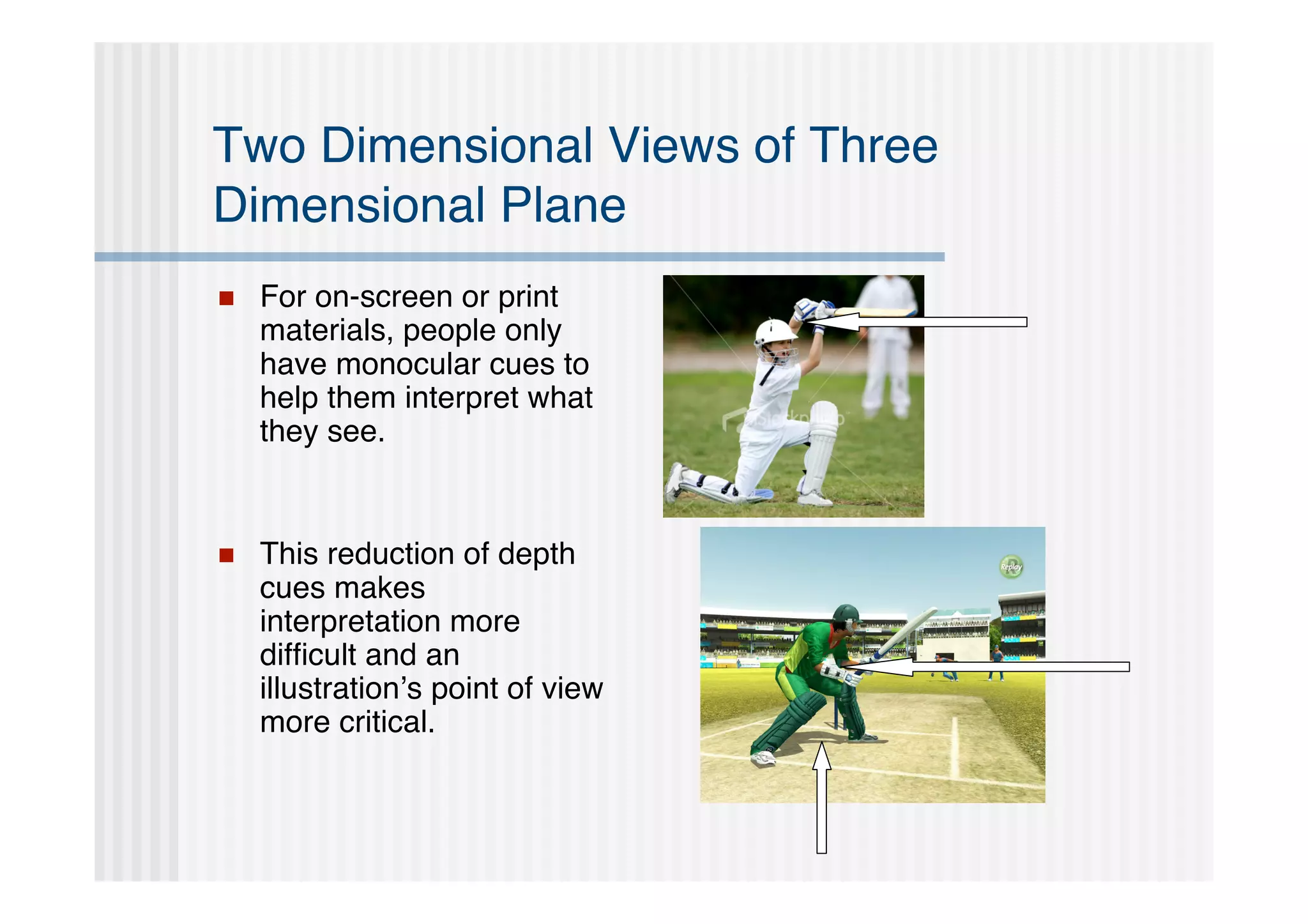 Two Dimensional Views of Three
Dimensional Plane
   For on-screen or print
    materials, people only
    have monocular cues to
    help them interpret what
    they see.


   This reduction of depth
    cues makes
    interpretation more
    difﬁcult and an
    illustration’s point of view
    more critical.
 