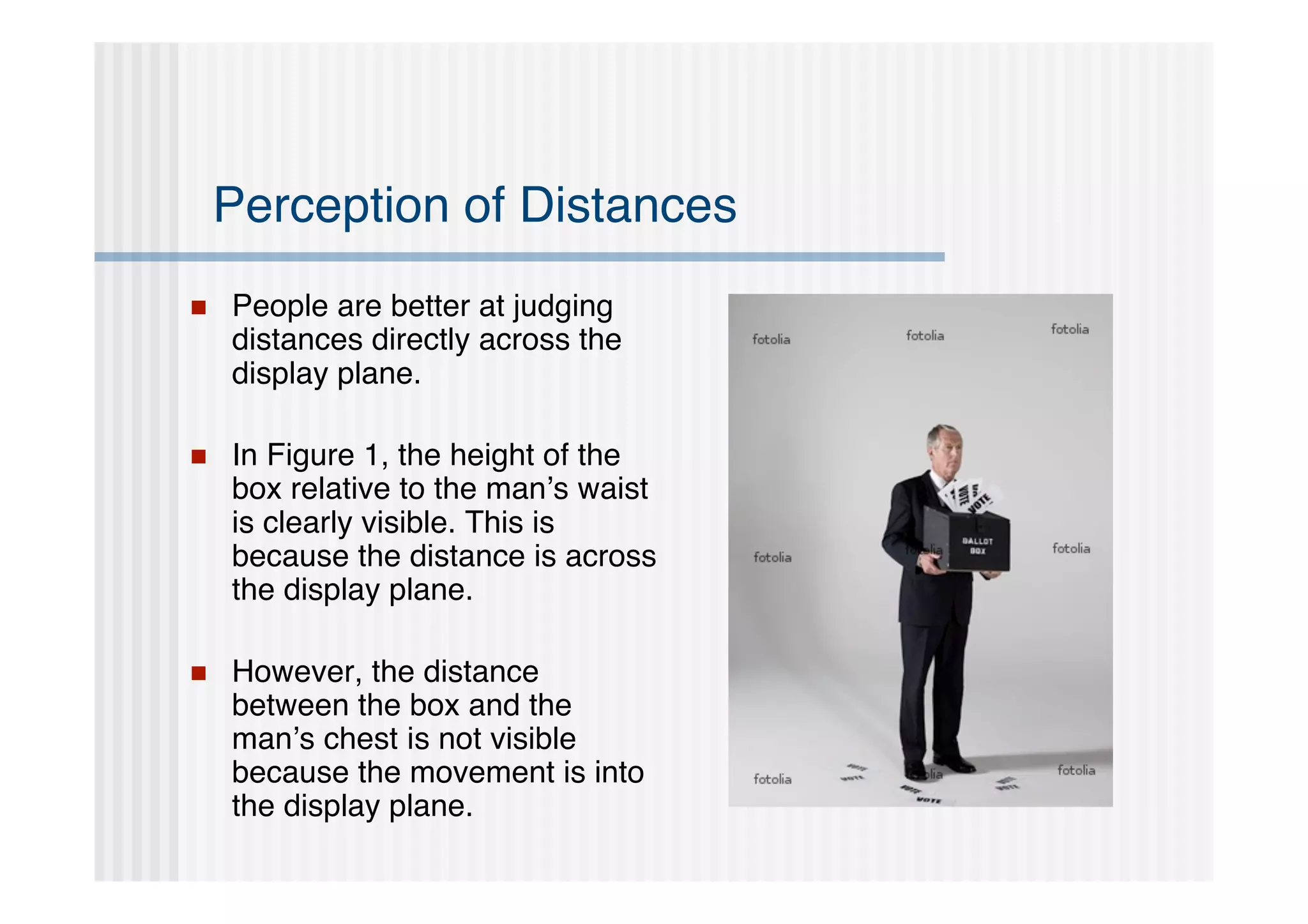 Perception of Distances
   People are better at judging
    distances directly across the
    display plane.

   In Figure 1, the height of the
    box relative to the man’s waist
    is clearly visible. This is
    because the distance is across
    the display plane.

   However, the distance
    between the box and the
    man’s chest is not visible
    because the movement is into
    the display plane.
 