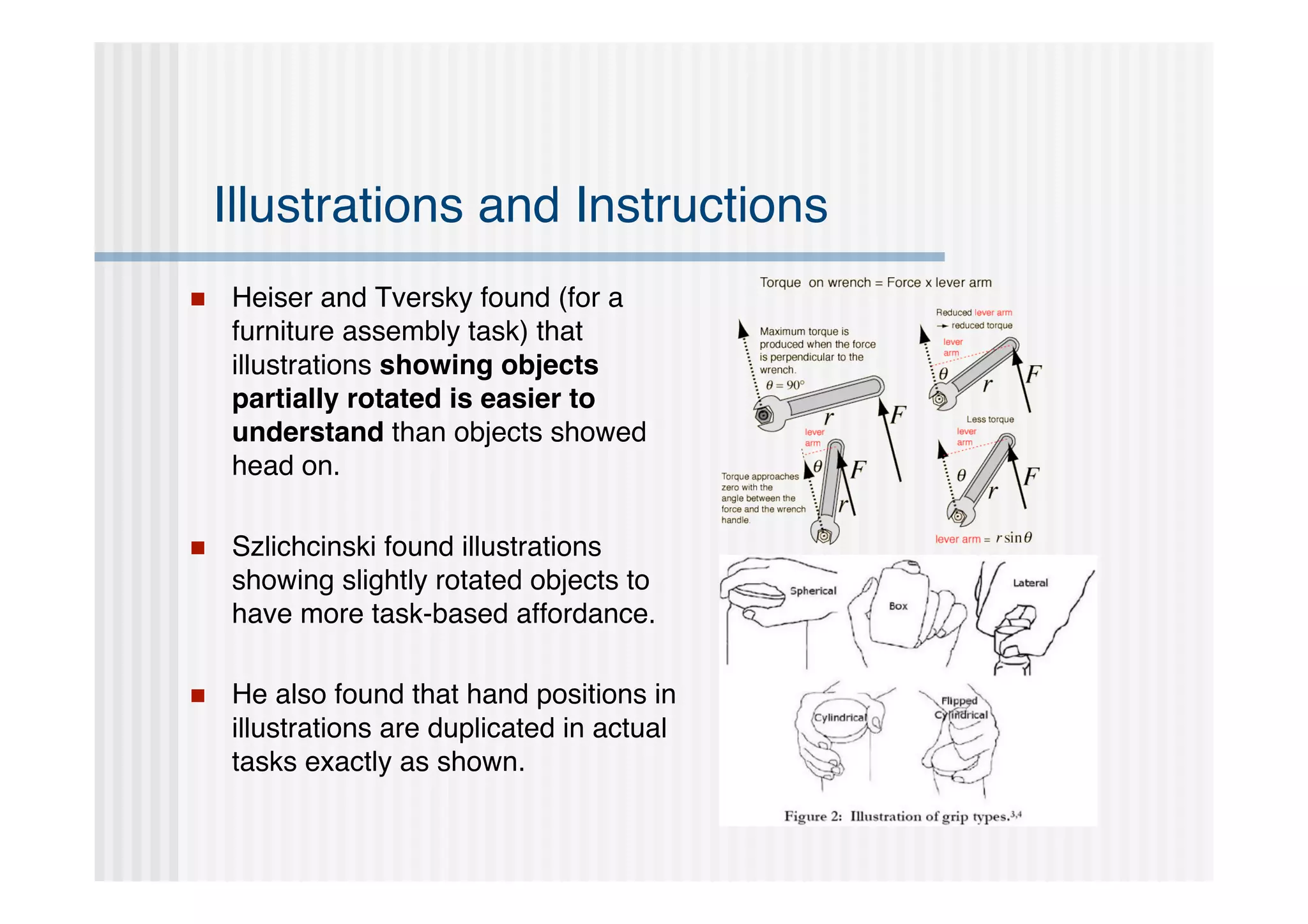 Illustrations and Instructions
   Heiser and Tversky found (for a
    furniture assembly task) that
    illustrations showing objects
    partially rotated is easier to
    understand than objects showed
    head on.

   Szlichcinski found illustrations
    showing slightly rotated objects to
    have more task-based affordance.

   He also found that hand positions in
    illustrations are duplicated in actual
    tasks exactly as shown.
 