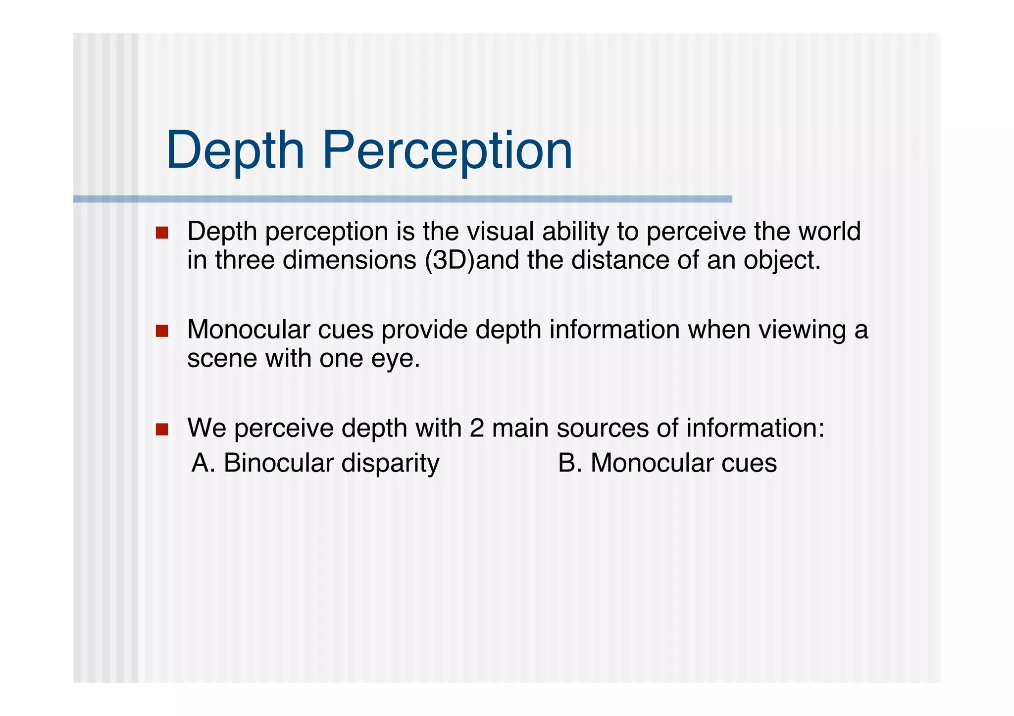 Depth Perception
   Depth perception is the visual ability to perceive the world
    in three dimensions (3D)and the distance of an object.

   Monocular cues provide depth information when viewing a
    scene with one eye.

   We perceive depth with 2 main sources of information:
    A. Binocular disparity        B. Monocular cues
 